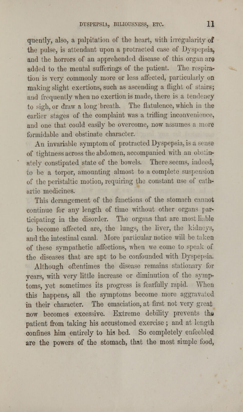 quently, also, a palpitation of the heart, with irregularity of the pulse, is attendant upon a protracted case of Dyspepsia, and the horrors of an apprehended disease of this organ are added to the mental suflferings of the patient. The respira- tion is very commonly more or less affected, particularly on making slight exertions, such as ascending a flight of stairs; and frequently when no exertion is made, there is a tendency to sigh, or draw a long breath. The flatulence, which in the earlier stages of the complaint was a trifling inconvenience, and one that could easily be overcome, now assumes a more formidable and obstinate character. An invariable symptom of protracted Dyspepsia, is a sense of tightness across the abdomen, accompanied with an ob.:^tii> ately constipated state of the bowels. There seems, indeed, to be a torpor, amounting almost to a complete suspension of the peristaltic motion, requiring the constant use of cath- artic medicines. This derangement of the functions of the stomach cannot continue for any length of time without other organs par- ticipating in the disorder. The organs that are most liable to become affected are, the lungs, the liver, the kidneys, and the intestinal canal. More particular notice will be taken of these sympathetic affections, when we come to speak of the diseases that are apt to be confounded with Dyspepsia. Although oftentimes the disease remains stationary for years, with very little increase or diminution of the symp- toms, yet sometimes its progress is fearfully rapid. When this happens, all the symptoms become more aggravated in their character. The emaciation, at first not very great now becomes excessive. Extreme debility prevents ihs patient from taking his accustomed exercise ; and at length confines him entirely to his bed. So completely enfeebled are the powers of the stomach, that the most simple food,