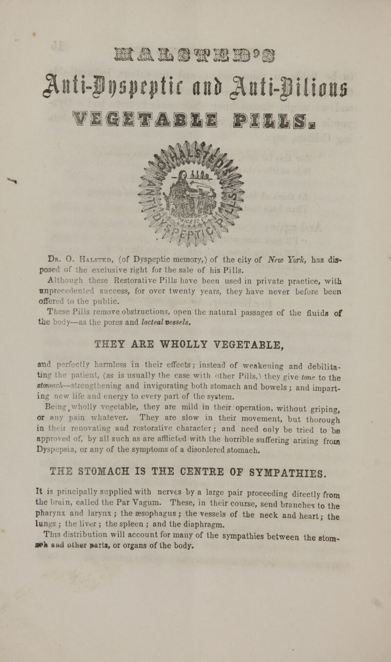 4SSk,ai@ ^nti-|i)s|jf|itlr anil ^ati-|ili0tt0 wieii'ioSgi Dr. 0. Halstkd, (of Dyspeptic memory,) of the city of New Yurk, has dis- posed of the exclusive right for the sale of his Pills. Althoui^h these Restorative Pills have been used in private practice, with unprecedented success, for over twenty years, they have never before been offered to the public. These Pills remove obstructions, open the natural passages of the fluids of tlie body—as the pores and lacteal vessels. THEY ARE WHOLLY VEGETABLE, and perfectly harmless in their effects; instead of weakening and debilita- ting the patient, (as is usually the case with other Pills,'^ they give tme to the sfowwcA—strengthening and invigorating both stomach and bowels ; and impart- ing new life and energy to every part of the system. Being ^wholly vegetable, they are mild in their operation, without griping, or any pain whatever. They are slow in their movement, but thorough in their renovating and restorative character; and need only be tried to be approved of, by all such as are afflicted with the horrible suffering arisin<' from Dyspepsia, or any of the symptoms of a disordered stomach. THE STOMACH IS THE CENTRE OF SYMPATHIES. It is principally supplied with nerves by a large pair proceeding directly from the brain, called the Par Vagum. These, in their course, send branches to the pharynx and larynx; the aesophagus; the vessels of the neck and heart; the lungs ; the liver ; the spleen ; and the diaphragm. This distribution will account for many of the sympathies between the etom- m'k and other »arts, or organs of the body.