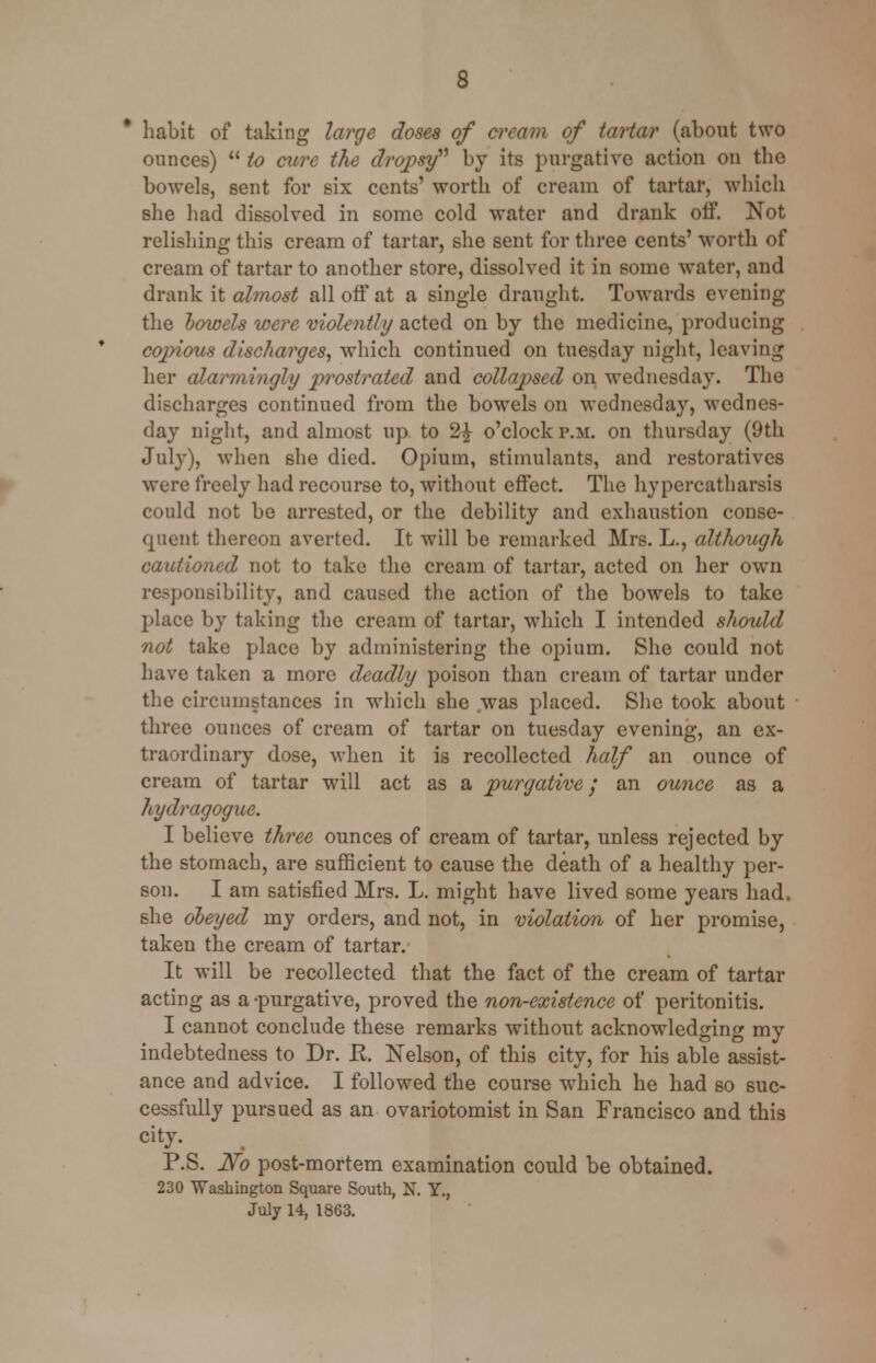 habit of taking large doses of cream of tartar (about two ounces)  to cure the dropsy by its purgative action on the bowels, sent for six cents' worth of cream of tartar, which she had dissolved in some cold water and drank off. Not relishing this cream of tartar, she sent for three cents' worth of cream of tartar to another store, dissolved it in some water, and drank it almost all off at a single draught. Towards evening the vowels were violently acted on by the medicine, producing copious discharges, which continued on tuesday night, leaving her alarmingly prostrated and collapsed on Wednesday. The discharges continued from the bowels on Wednesday, Wednes- day night, and almost up to 2£ o'clock p.m. on thursday (9th July), when she died. Opium, stimulants, and restoratives were freely had recourse to, without effect. The hypercatharsis could not be arrested, or the debility and exhaustion conse- quent thereon averted. It will be remarked Mrs. L., although cautioned not to take the cream of tartar, acted on her own responsibility, and caused the action of the bowels to take place by taking the cream of tartar, which I intended should not take place by administering the opium. She could not have taken a more deadly poison than cream of tartar under the circumstances in which she was placed. She took about three ounces of cream of tartar on tuesday evening, an ex- traordinary dose, when it is recollected half an ounce of cream of tartar will act as a purgative; an ounce as a hydragogue. I believe three ounces of cream of tartar, unless rejected by the stomach, are sufficient to cause the death of a healthy per- son. I am satisfied Mrs. L. might have lived some years had. she obeyed my orders, and not, in violation of her promise, taken the cream of tartar. It will be recollected that the fact of the cream of tartar acting as a -purgative, proved the non-existence of peritonitis. I cannot conclude these remarks without acknowledging my indebtedness to Dr. R. Nelson, of this city, for his able assist- ance and advice. I followed the course which he had so suc- cessfully pursued as an ovariotomist in San Francisco and this city. P.S. iV<? post-mortem examination could be obtained. 230 Washington Square South, N. Y., July 14, 1863.