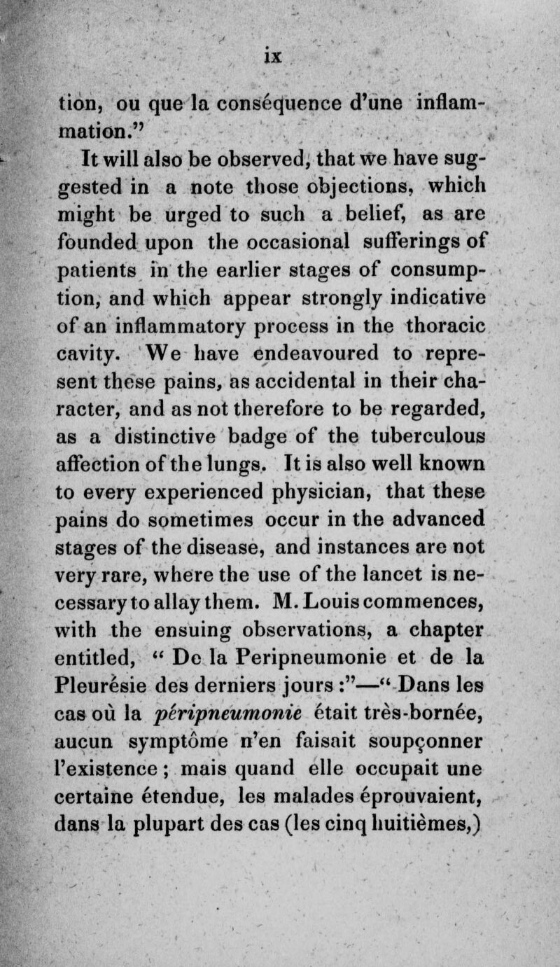 tion, ou que la consequence d'une inflam- mation. It will also be observed, that we have sug- gested in a note those objections, which might be urged to such a belief, as are founded upon the occasional sufferings of patients in the earlier stages of consump- tion, and which appear strongly indicative of an inflammatory process in the thoracic cavity. We have endeavoured to repre- sent these pains, as accidental in their cha- racter, and as not therefore to be regarded, as a distinctive badge of the tuberculous affection of the lungs. It is also well known to every experienced physician, that these pains do sometimes occur in the advanced stages of the disease, and instances are not very rare, where the use of the lancet is ne- cessary to allay them. M. Louis commences, with the ensuing observations, a chapter entitled,  De la Peripneumonie et de la Pleuresie des derniers jours :—Dans les cas ou la 'peripneumonie etait tres-bornee, aucun symptome n'en faisait soupconner l'existence; mais quand elle occupait une certaine etendue, les malades eprouvaient, dans la plupart des cas (les cinq huitiemes,)