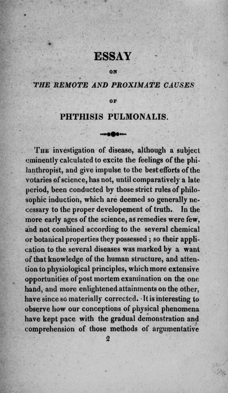 ESSAY ON THE REMOTE AND PROXIMATE CAUSES OF PHTHISIS PULMONALIS. The investigation of disease, although a subject eminently calculated to excite the feelings of the phi- lanthropist, and give impulse to the best efforts of the votaries of science, has not, until comparatively a late period, been conducted by those strict rules of philo- sophic induction, which are deemed so generally ne- cessary to the proper developement of truth. In the more early ages of the science, as remedies were few, and not combined according to the several chemical or botanical properties they possessed ; so their appli- cation to the several diseases was marked by a want of that knowledge of the human structure, and atten- tion to physiological principles, which more extensive opportunities of post mortem examination on the one. hand, and more enlightenedattainmentson the other, have since so materially corrected. It is interesting to observe how our conceptions of physical phenomena have kept pace with the gradual demonstration and comprehension of those methods of argumentative 2