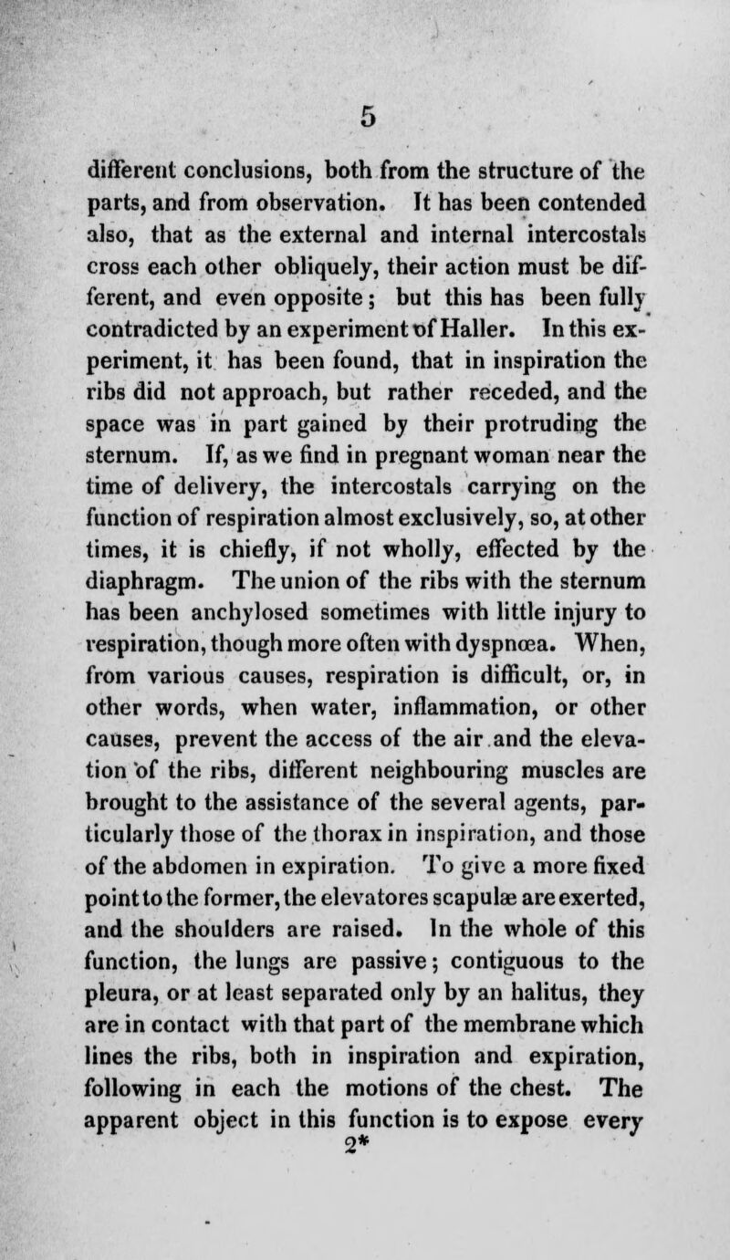 different conclusions, both from the structure of the parts, and from observation. It has been contended also, that as the external and internal intercostals cross each other obliquely, their action must be dif- ferent, and even opposite; but this has been full} contradicted by an experiment t)f Haller. In this ex- periment, it has been found, that in inspiration the ribs did not approach, but rather receded, and the space was in part gained by their protruding the sternum. If, as we find in pregnant woman near the time of delivery, the intercostals carrying on the function of respiration almost exclusively, so, at other times, it is chiefly, if not wholly, effected by the diaphragm. The union of the ribs with the sternum has been anchylosed sometimes with little injury to respiration, though more often with dyspnoea. When, from various causes, respiration is difficult, or, in other words, when water, inflammation, or other causes, prevent the access of the air and the eleva- tion 'of the ribs, different neighbouring muscles are brought to the assistance of the several agents, par- ticularly those of the thorax in inspiration, and those of the abdomen in expiration. To give a more fixed point to the former, the elevatores scapulae are exerted, and the shoulders are raised. In the whole of this function, the lungs are passive; contiguous to the pleura, or at least separated only by an halitus, they are in contact with that part of the membrane which lines the ribs, both in inspiration and expiration, following in each the motions of the chest. The apparent object in this function is to expose every 2*