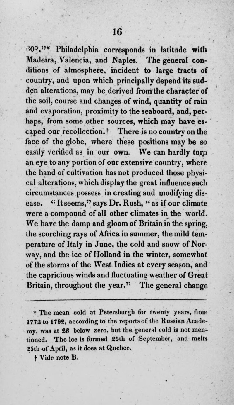 CO0.* Philadelphia corresponds in latitude with Madeira, Valencia, and Naples. The general con- ditions of atmosphere, incident to large tracts of country, and upon which principally depend its sud- den alterations, may be derived from the character of the soil, course and changes of wind, quantity of rain and evaporation, proximity to the seaboard, and, per- haps, from some other sources, which may have es- caped our recollection.t There is no country on the face of the globe, where these positions may be so easily verified as in our own. We can hardly tur/i an eye to any portion of our extensive country, where the hand of cultivation has not produced those physi- cal alterations, which display the great influence such circumstances possess in creating and modifying dis- ease.  It seems, says Dr. Rush,  as if our climate were a compound of all other climates in the world. We have the damp and gloom of Britain in the spring, the scorching rays of Africa in summer, the mild tem- perature of Italy in June, the cold and snow of Nor- way, and the ice of Holland in the winter, somewhat of the storms of the West Indies at every season, and the capricious winds and fluctuating weather of Great Britain, throughout the year. The general change * The mean cold at Petersburgh for twenty years, from 1772 to 1792, according to the reports of the Russian Acade- my, was at 23 below zero, but the general cold is not men- tioned. The ice is formed 25th of September, and melts »5th of April, as it does at Quebec. f Vide note B.