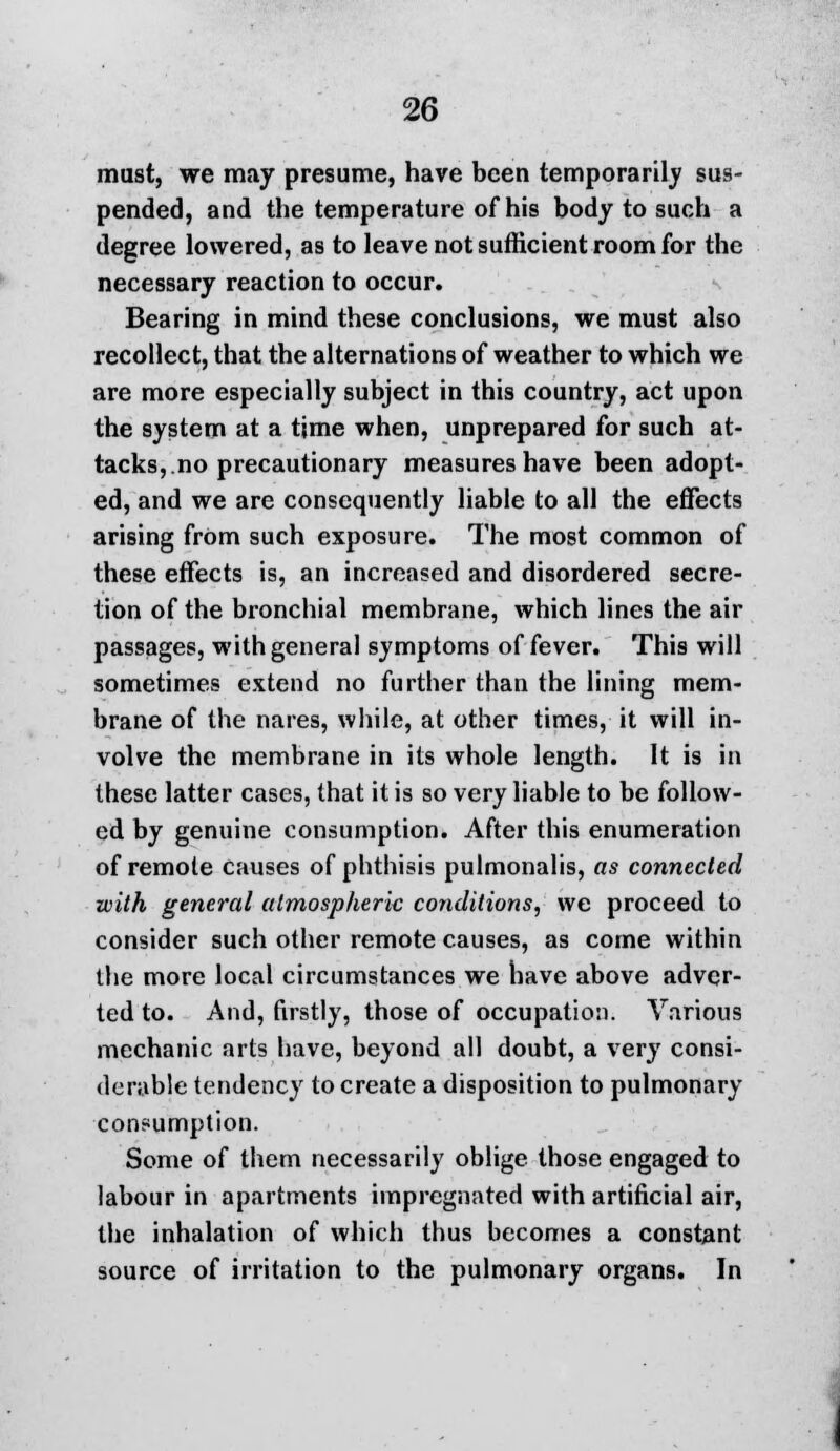 must, we may presume, have been temporarily sus- pended, and the temperature of his body to such a degree lowered, as to leave not sufficient room for the necessary reaction to occur. Bearing in mind these conclusions, we must also recollect, that the alternations of weather to which we are more especially subject in this country, act upon the system at a tjme when, unprepared for such at- tacks,.no precautionary measures have been adopt- ed, and we are consequently liable to all the effects arising from such exposure. The most common of these effects is, an increased and disordered secre- tion of the bronchial membrane, which lines the air passages, with general symptoms of fever. This will sometimes extend no further than the lining mem- brane of the nares, while, at other times, it will in- volve the membrane in its whole length. It is in these latter cases, that it is so very liable to be follow- ed by genuine consumption. After this enumeration of remote causes of phthisis pulmonalis, as connected with general atmospheric conditions, we proceed to consider such other remote causes, as come within the more local circumstances we have above adver- ted to. And, firstly, those of occupation. Various mechanic arts have, beyond all doubt, a very consi- derable tendency to create a disposition to pulmonary consumption. Some of them necessarily oblige those engaged to labour in apartments impregnated with artificial air, the inhalation of which thus becomes a constant source of irritation to the pulmonary organs. In