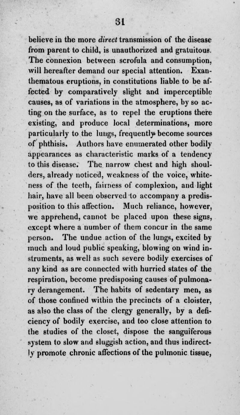 believe in the more direct transmission of the disease from parent to child, is unauthorized and gratuitous. The connexion between scrofula and consumption, will hereafter demand our special attention. Exan- thematous eruptions, in constitutions liable to be af- fected by comparatively slight and imperceptible causes, as of variations in the atmosphere, by so ac- ting on the surface, as to repel the eruptions there existing, and produce local determinations, more particularly to the lungs, frequently become sources of phthisis. Authors have enumerated other bodily appearances as characteristic marks of a tendency to this disease. The narrow chest and high shoul- ders, already noticed, weakness of the voice, white- ness of the teeth, fairness of complexion, and light hair, have all been observed to accompany a predis- position to this affection. Much reliance, however, we apprehend, cannot be placed upon these signs, except where a number of them concur in the same person. The undue action of the lungs, excited by much and loud public speaking, blowing on wind in- struments, as well as such severe bodily exercises of any kind as are connected with hurried states of the respiration, become predisposing causes of pulmona- ry derangement. The habits of sedentary men, as of those confined within the precincts of a cloister, as also the class of the clergy generally, by a defi- ciency of bodily exercise, and too close attention to the studies of the closet, dispose the sanguiferous system to slow and sluggish action, and thus indirect- ly promote chronic affections of the pulmonic tissue,