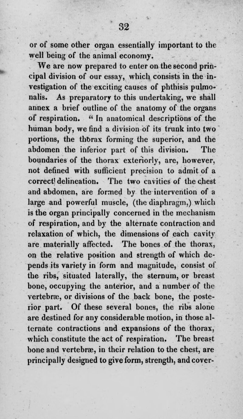 or of some other organ essentially important to the well being of the animal economy. We are now prepared to enter on the second prin- cipal division of our essay, which consists in the in- vestigation of the exciting causes of phthisis pulmo- nalis. As preparatory to this undertaking, we shall annex a brief outline of the anatomy of the organs of respiration.  In anatomical descriptions of the human body, we find a division of its trunk into two portions, the thorax forming the superior, and the abdomen the inferior part of this division. The boundaries of the thorax exteriorly, are, however, not defined with sufficient precision to admit of a correct! delineation. The two cavities of the chest and abdomen, are formed by the intervention of a large and powerful muscle, (the diaphragm,) which is the organ principally concerned in the mechanism of respiration, and by the alternate contraction and relaxation of which, the dimensions of each cavity are materially affected. The bones of the thorax, on the relative position and strength of which de- pends its variety in form and magnitude, consist of the ribs, situated laterally, the sternum, or breast bone, occupying the anterior, and a number of the vertebrae, or divisions of the back bone, the poste- rior part. Of these several bones, the ribs alone are destined for any considerable motion, in those al- ternate contractions and expansions of the thorax, which constitute the act of respiration. The breast bone and vertebrae, in their relation to the chest, are principally designed to give form, strength, and cover-