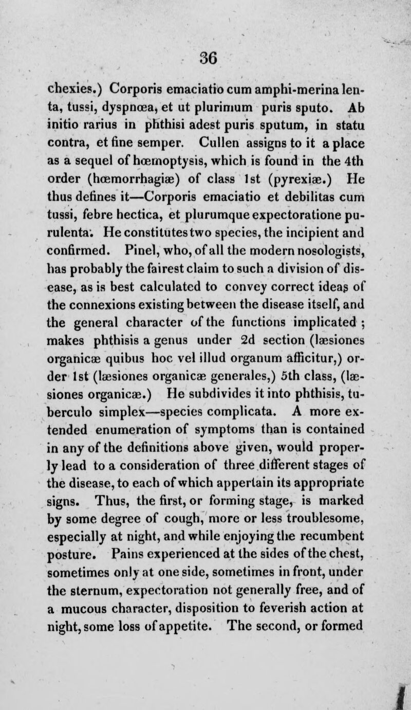 chexies.) Corporis emaciatio cum amphi-mcrina len- ta, tussi, dyspnoea, et ut plurinium puris sputo. Ab initio rarius in phthisi adest puris sputum, in statu contra, et fine semper. Cullen assigns to it a place as a sequel of hoemoptysis, which is found in the 4th order (hoemorrhagiae) of class 1st (pyrexiae.) He thus defines it—Corporis emaciatio et debilitas cum tussi, febre hectica, et plurumqueexpectorationepu- rulenta. He constitutes two species, the incipient and confirmed. Pinel, who, of all the modern nosologists, has probably the fairest claim to such a division of dis- ease, as is best calculated to convey correct ideas of the connexions existing between the disease itself, and the general character of the functions implicated ; makes phthisis a genus under 2d section (laesiones organicae quibus hoc vel illud organum afficitur,) or- der 1st (laesiones organicae generales,) 5th class, (lae- siones organicae.) He subdivides it into phthisis, tu- berculo simplex—species complicata. A more ex- tended enumeration of symptoms than is contained in any of the definitions above given, would proper- ly lead to a consideration of three different stages of the disease, to each of which appertain its appropriate signs. Thus, the first, or forming stage, is marked by some degree of cough, more or less troublesome, especially at night, and while enjoying the recumbent posture. Pains experienced at the sides of the chest, sometimes only at one side, sometimes in front, under the sternum, expectoration not generally free, and of a mucous character, disposition to feverish action at night, some loss of appetite. The second, or formed