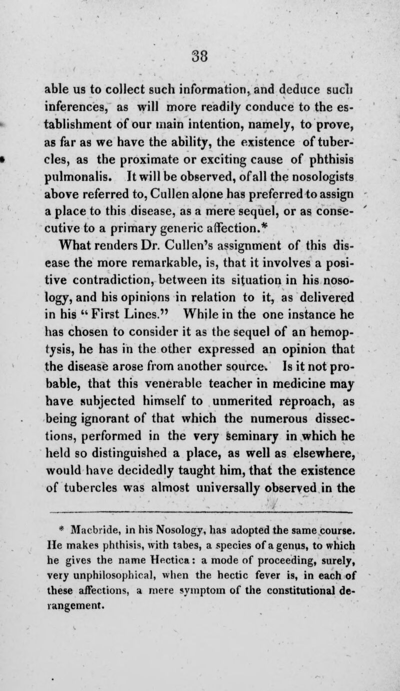 able us to collect such information, and deduce such inferences, as will more readily conduce to the es- tablishment of our main intention, namely, to prove, as far as we have the ability, the existence of tuber- cles, as the proximate or exciting cause of phthisis pulmonalis. It will be observed, of all the nosologists above referred to, Cullen alone has preferred to assign a place to this disease, as a mere sequel, or as conse- cutive to a primary generic affection.* What renders Dr. Cullen's assignment of this dis- ease the more remarkable, is, that it involves a posi- tive contradiction, between its situation in his noso- logy, and his opinions in relation to it, as delivered in his  First Lines. While in the one instance he has chosen to consider it as the sequel of an hemop- tysis, he has in the other expressed an opinion that the disease arose from another source. Is it not pro- bable, that this venerable teacher in medicine may have subjected himself to unmerited reproach, as being ignorant of that which the numerous dissec- tions, performed in the very seminary in which he held so distinguished a place, as well as elsewhere, would have decidedly taught him, that the existence of tubercles was almost universally observed in the * Macbride, in his Nosology, has adopted the same course. He makes phthisis, with tabes, a species of a genus, to which he gives the name Hectica: a mode of proceeding, surely, very unphilosophical, when the hectic fever is, in each of these affections, a mere symptom of the constitutional de- rangement.