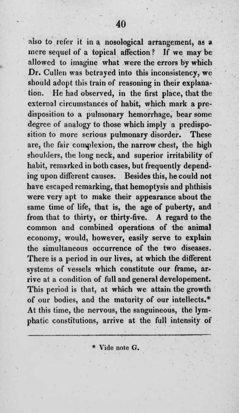 also to refer it in a nosological arrangement, as a mere sequel of a topical affection ? If we may be allowed to imagine what were the errors by which Dr. Cullen was betrayed into this inconsistency, we should adopt this train of reasoning in their explana- tion. He had observed, in the first place, that the external circumstances of habit, which mark a pre- disposition to a pulmonary hemorrhage, bear some degree of analogy to those which imply a predispo- sition to more serious pulmonary disorder. These are, the fair complexion, the narrow chest, the high shoulders, the long neck, and superior irritability of habit, remarked in both cases, but frequently depend- ing upon different causes. Besides this, he could not have escaped remarking, that hemoptysis and phthisis were very apt to make their appearance about the same time of life, that is, the age of puberty, and from that to thirty, or thirty-five. A regard to the common and combined operations of the animal economy, would, however, easily serve to explain the simultaneous occurrence of the two diseases. There is a period in our lives, at which the different systems of vessels which constitute our frame, ar- rive at a condition of full and general developement. This period is that, at which we attain the growth of our bodies, and the maturity of our intellects.* At this time, the nervous, the sanguineous, the lym- phatic constitutions, arrive at the full intensity of * Vide note G.