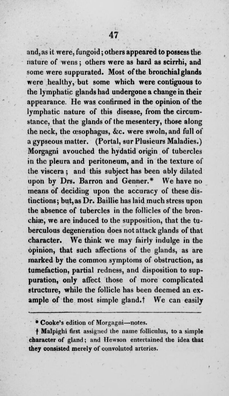 and, as it were, fungoid; others appeared to possess the nature of wens; others were as hard as scirrhi, and some were suppurated. Most of the bronchial glands were healthy, but some which were contiguous to the lymphatic glands had undergone a change in their appearance. He was confirmed in the opinion of the lymphatic nature of this disease, from the circum- stance, that the glands of (he mesentery, those along the neck, the oesophagus, &c. were swoln, and full of a gypseous matter. (Portal, sur Plusieurs Maladies.) Morgagni avouched the hydatid origin of tubercles in the pleura and peritoneum, and in the texture of the viscera ; and this subject has been ably dilated upon by Drs. Barron and Genner.* We have no means of deciding upon the accuracy of these dis- tinctions; but, as Dr. Baillie has laid much stress upon the absence of tubercles in the follicles of the bron- chiae, we are induced to the supposition, that the tu- berculous degeneration does not attack glands of that character. We think we may fairly indulge in the opinion, that such affections of the glands, as are marked by the common symptoms of obstruction, as tumefaction, partial redness, and disposition to sup- puration, only affect those of more complicated structure, while the follicle has been deemed an ex- ample of the most simple gland.f We can easily * Cooke's edition of Morgagni—notes. f Malpighi first assigned the name folliculus, to a simple character of gland; and llewson entertained the idea that they consisted merely of convoluted arteries.