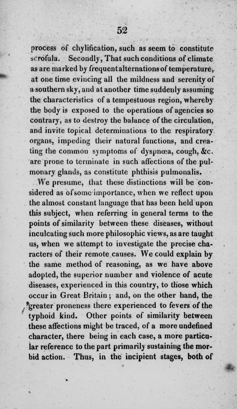 process of chylilication, such as seem to constitute scrofula. Secondly, That such conditions of climate as are marked by frequent alternations of temperature, at one time evincing all the mildness and serenity of a southern sky, and at another time suddenly assuming the characteristics of a tempestuous region, whereby the body is exposed to the operations of agencies so contrary, as to destroy the balance of the circulation, and invite topical determinations to the respiratory organs, impeding their natural functions, and crea- ting the commou symptoms of dyspnoea, cough, &c. are prone to terminate in such affections of the pul- monary glands, as constitute phthisis pulmonalis. We presume, that these distinctions will be con- sidered as of some importance, when we reflect upon the almost constant language that has been held upon this subject, when referring in general terms to the points of similarity between these diseases, without inculcating such more philosophic views, as are taught us, when we attempt to investigate the precise cha- racters of their remote.causes. We could explain by the same method of reasoning, as we have above adopted, the superior number and violence of acute diseases, experienced in this country, to those which occur in Great Britain ; and, on the other hand, the .''greater proneness there experienced to fevers of the typhoid kind. Other points of similarity between these affections might be traced, of a more undefined character, there being in each case, a more particu- lar reference to the part primarily sustaining the mor- bid action. Thus, in the incipient stages, both of