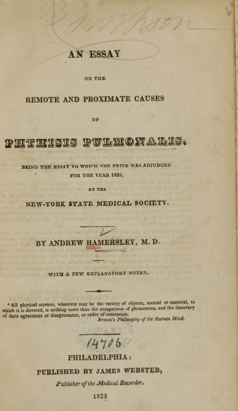 AN ESSAY ON THE REMOTE AND PROXIMATE CAUSES IPIB'lE'lBSB&S ^wais®H^aii* BEING THE ESSAY TO WHirH THF. PRTZK WAS ADJUDGED FOR THE YEAR 1825, NEW-YORK STATE MEDICAL SOCIETY. BY ANDREW HAMERSLEY, M. D. WITH A FEW EXPLANATORY NOTES. « All physical science, whatever may be the variety of objects, mental or material, to which it is directed, is nothing more than the comparison of phenomena, and the discovery «f their agreement or disagreement, or order of succession. 6 Brown'* Philosophy of the Human Mini. PHILADELPHIA: PUBLISHED BY JAMES WEBSTER> Publisher of the Medical Recorder, 1825