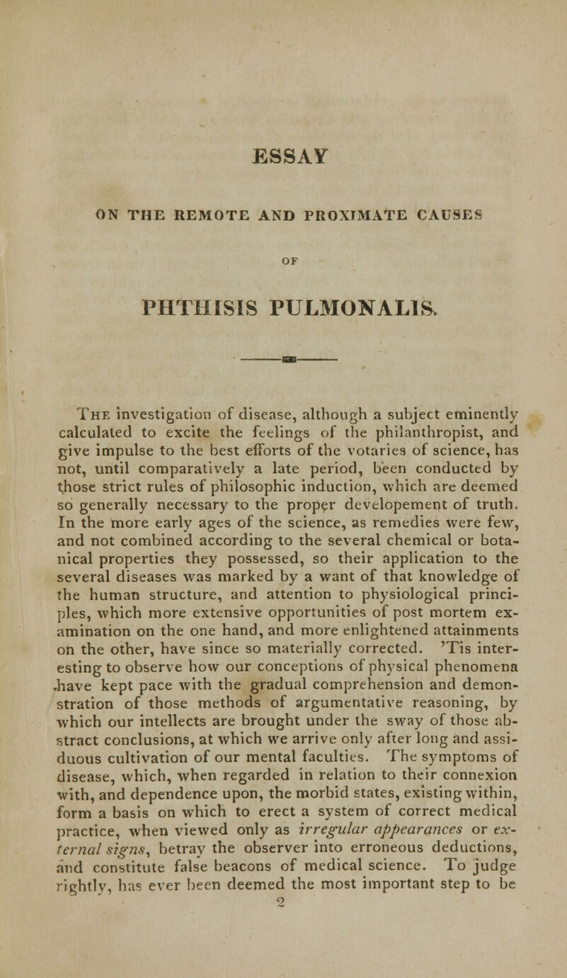 ESSAY ON THE REMOTE AND PROXIMATE CAUSES PHTHISIS PULMONALE The investigation of disease, although a subject eminently calculated to excite the feelings of the philanthropist, and give impulse to the best efforts of the votaries of science, has not, until comparatively a late period, been conducted by those strict rules of philosophic induction, which are deemed so generally necessary to the proper developement of truth. In the more early ages of the science, as remedies were few, and not combined according to the several chemical or bota- nical properties they possessed, so their application to the several diseases was marked by a want of that knowledge of the human structure, and attention to physiological princi- ples, which more extensive opportunities of post mortem ex- amination on the one hand, and more enlightened attainments on the other, have since so materially corrected. 'Tis inter- esting to observe how our conceptions of physical phenomena .have kept pace with the gradual comprehension and demon- stration of those methods of argumentative reasoning, by which our intellects are brought under the sway of those ab- stract conclusions, at which we arrive only after long and assi- duous cultivation of our mental faculties. The symptoms of disease, which, when regarded in relation to their connexion with, and dependence upon, the morbid states, existing within, form a basis on which to erect a system of correct medical practice, when viewed only as irregular appearances or ex- ternal signs, betray the observer into erroneous deductions, and constitute false beacons of medical science. To judge rightly, has ever been deemed the most important step to be