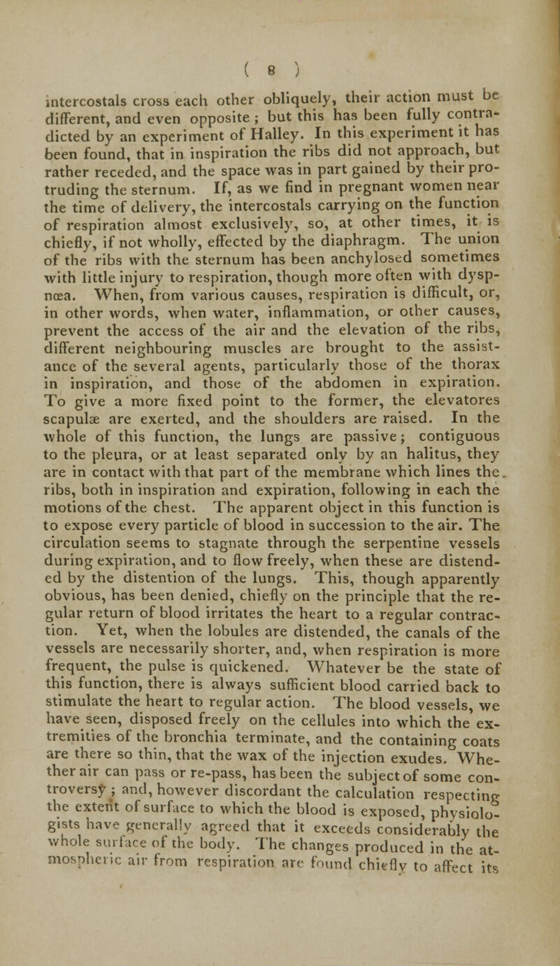 intercostals cross each other obliquely, their action must be different, and even opposite ; but this has been fully contra- dicted by an experiment of Halley. In this experiment it has been found, that in inspiration the ribs did not approach, but rather receded, and the space was in part gained by their pro- truding the sternum. If, as we find in pregnant women near the time of delivery, the intercostals carrying on the function of respiration almost exclusively, so, at other times, it is chiefly, if not wholly, effected by the diaphragm. The union of the ribs with the sternum has been anchylosed sometimes with little injury to respiration, though more often with dysp- noea. When, from various causes, respiration is difficult, or, in other words, when water, inflammation, or other causes, prevent the access of the air and the elevation of the ribs, different neighbouring muscles are brought to the assist- ance of the several agents, particularly those of the thorax in inspiration, and those of the abdomen in expiration. To give a more fixed point to the former, the elevatores scapulae are exerted, and the shoulders are raised. In the whole of this function, the lungs are passive; contiguous to the pleura, or at least separated only by an halitus, they are in contact with that part of the membrane which lines the ribs, both in inspiration and expiration, following in each the motions of the chest. The apparent object in this function is to expose every particle of blood in succession to the air. The circulation seems to stagnate through the serpentine vessels during expiration, and to flow freely, when these are distend- ed by the distention of the lungs. This, though apparently obvious, has been denied, chiefly on the principle that the re- gular return of blood irritates the heart to a regular contrac- tion. Yet, when the lobules are distended, the canals of the vessels are necessarily shorter, and, when respiration is more frequent, the pulse is quickened. Whatever be the state of this function, there is always sufficient blood carried back to stimulate the heart to regular action. The blood vessels we have seen, disposed freely on the cellules into which the ex- tremities of the bronchia terminate, and the containing coats are there so thin, that the wax of the injection exudes. Whe- ther air can pass or re-pass, has been the subject of some con- troversy ; and, however discordant the calculation respecting the extent of surface to which the blood is exposed, physiolo- gists have generally agreed that it exceeds considerably the whole surface of the body. The changes produced in the at- mospheric air from respiration are found chieflv to affect its