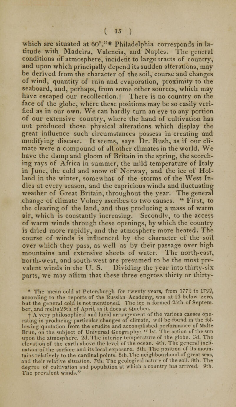 Which are situated at 60°.* Philadelphia corresponds in la- titude with Madeira, Valencia, and Naples. The general conditions of atmosphere, incident to large tracts of country, and upon which principally depend its sudden alterations, may be derived from the character of the soil, course and changes of wind, quantity of rain and evaporation, proximity to the seaboard, and, perhaps, from some other sources, which may have escaped our recollection.f There is no country on the face of the globe, where these positions may be so easily veri- fied as in our own. We can hardly turn an eye to any portion of our extensive country, where the hand of cultivation has not produced those physical alterations which display the great influence such circumstances possess in creating and modifying disease. It seems, says Dr. Rush, as if our cli- mate were a compound of all other climates in the world. We have the damp and gloom of Britain in the spring, the scorch- ing rays of Africa in summer, the mild temperature of Italy in June, the cold and snow of Norway, and the ice of Hol- land in the winter, somewhat of the storms of the West In- dies at every season, and the capricious winds and fluctuating weather of Great Britain, throughout the year. The general change of climate Volney ascribes to two causes.  First, to the clearing of the land, and thus producing a mass of warm air, which is constantly increasing. Secondly, to the access of warm winds through these openings, by which the country is dried more rapidly, and the atmosphere more heated. The course of winds is influenced by the character of the soil over which they pass, as well as by their passage over high mountains and extensive sheets of water. The north-east, north-west, and south-west are presumed to be the most pre- valent winds in the U. S. Dividing the year into thirty-six parts, we may affirm that these three engross thirty or thirty- * The mean cold at Petersburgh for twenty years, from 1772 to 1792, according to the reports of the Russian Academy, was at 23 below zero, but the general cold is not mentioned. The ice is formed 25th of Septem- ber, and melts 25th of April, as it does at Quebec. f A very philosophical and lucid arrangement of the various causes ope- rating in producing particular changes of climate, will be found in the fol- lowing quotation from the erudite and accomplished performance of Malte Brun, on the subject of Universal Geography:  1st. The action of the sun upon the atmosphere. 2d. The interior temperature of the globe. 3d. The elevation of the earth above the level of the ocean. 4th. The general incli- nation of the surface and its local exposure. 5th. The position of its moun- tains relativelv to the cardinal points. 6ih.The neighbourhood of great seas, and their relative situation. 7th. The geological nature of the soil. 8th. The degree of cultivation and population at which a country has arrived. 9th. The prevalent winds.