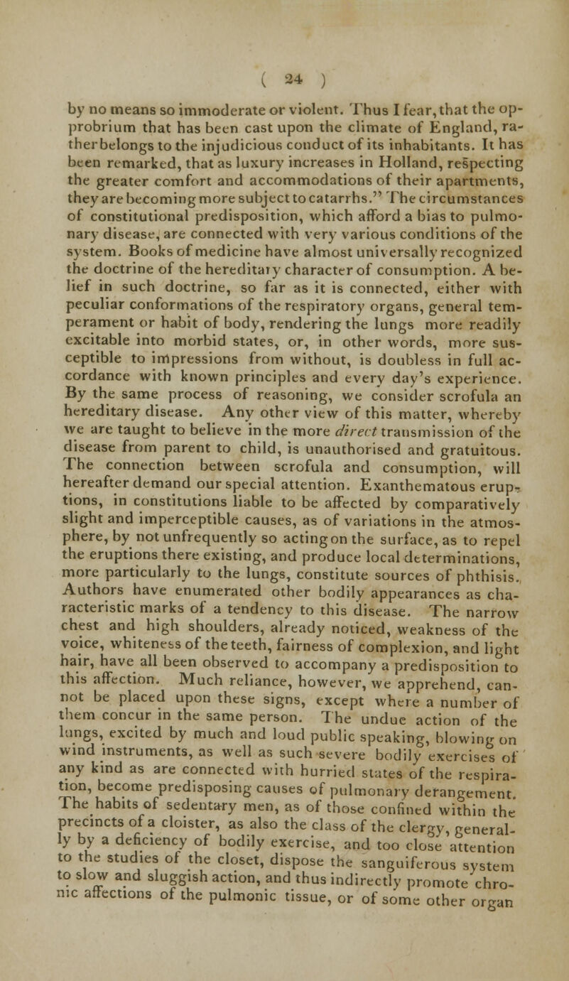 by no means so immoderate or violent. Thus I tear, that the op- probrium that has been cast upon the climate of England, ra- ther belongs to the injudicious conduct of its inhabitants. It has been remarked, that as luxury increases in Holland, respecting the greater comfort and accommodations of their apartments, they are becoming more subject to catarrhs. The circumstances of constitutional predisposition, which afford a bias to pulmo- nary disease, are connected with very various conditions of the system. Books of medicine have almost universally recognized the doctrine of the hereditary character of consumption. A be- lief in such doctrine, so far as it is connected, either with peculiar conformations of the respiratory organs, general tem- perament or habit of body, rendering the lungs more readily excitable into morbid states, or, in other words, more sus- ceptible to impressions from without, is doubless in full ac- cordance with known principles and every day's experience. By the same process of reasoning, we consider scrofula an hereditary disease. Any other view of this matter, whereby we are taught to believe in the more direct transmission of the disease from parent to child, is unauthorised and gratuitous. The connection between scrofula and consumption, will hereafter demand our special attention. Exanthematous erup- tions, in constitutions liable to be affected by comparatively slight and imperceptible causes, as of variations in the atmos- phere, by not unfrequently so acting on the surface, as to repel the eruptions there existing, and produce local determinations, more particularly to the lungs, constitute sources of phthisis. Authors have enumerated other bodily appearances as cha- racteristic marks of a tendency to this disease. The narrow chest and high shoulders, already noticed, weakness of the voice, whiteness of the teeth, fairness of complexion, and light hair, have all been observed to accompany a predisposition to this affection. Much reliance, however, we apprehend, can- not be placed upon these signs, except where a number of them concur in the same person. The undue action of the lungs, excited by much and loud public speaking, blowing on wind instruments, as well as such severe bodily exercises of any kind as are connected with hurried states of the respira- tion, become predisposing causes of pulmonary derangement The habits of sedentary men, as of those confined within the' precincts of a cloister, as also the class of the clergy, general- ly by a deficiency of bodily exercise, and too close attention