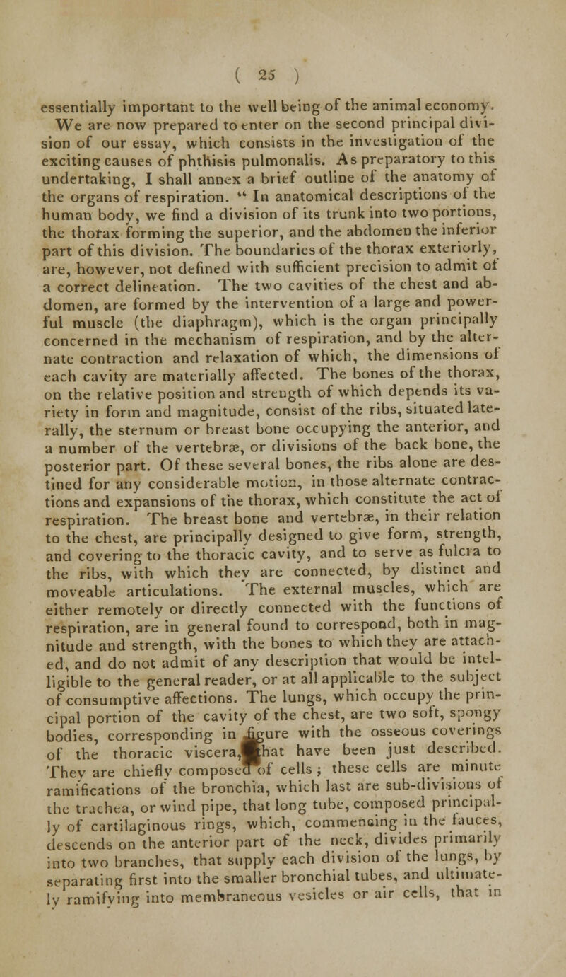 essentially important to the well being of the animal economy. We are now prepared to enter on the second principal divi- sion of our essay, which consists in the investigation of the exciting causes of phthisis pulmonalis. As preparatory to this undertaking, I shall annex a brief outline of the anatomy of the organs of respiration.  In anatomical descriptions of the human body, we find a division of its trunk into two portions, the thorax forming the superior, and the abdomen the inferior part of this division. The boundaries of the thorax exteriorly, are, however, not defined with sufficient precision to admit of a correct delineation. The two cavities of the chest and ab- domen, are formed by the intervention of a large and power- ful muscle (the diaphragm), which is the organ principally concerned in the mechanism of respiration, and by the alter- nate contraction and relaxation of which, the dimensions of each cavity are materially affected. The bones of the thorax, on the relative position and strength of which depends its va- riety in form and magnitude, consist of the ribs, situated late- rally, the sternum or breast bone occupying the anterior, and a number of the vertebra:, or divisions of the back bone, the posterior part. Of these several bones, the ribs alone are des- tined for any considerable motion, in those alternate contrac- tions and expansions of the thorax, which constitute the act oi respiration. The breast bone and vertebrae, in their relation to the chest, are principally designed to give form, strength, and covering to the thoracic cavity, and to serve as fulcra to the ribs, with which thev are connected, by distinct and moveable articulations. The external muscles, which are either remotely or directly connected with the functions of respiration, are in general found to correspond, both in mag- nitude and strength, with the bones to which they are attach- ed, and do not admit of any description that would be intel- ligible to the general reader, or at all applicable to the subject of consumptive affections. The lungs, which occupy the prin- cipal portion of the cavity of the chest, are two soft, spongy bodies, corresponding in ^gure with the osseous coverings of the thoracic visceraMhat have been just described. They are chieflv composecTof cells ; these cells are minute ramifications of the bronchia, which last are sub-divisions of the trachea, or wind pipe, that long tube, composed principal- ly of cartilaginous rings, which, commencing in the fauces, descends on the anterior part of the neck, divides primarily into two branches, that supply each division of the lungs, by separating first into the smaller bronchial tubes, and ultimate- ly ramifving into membraneous vesicles or air cells, that in
