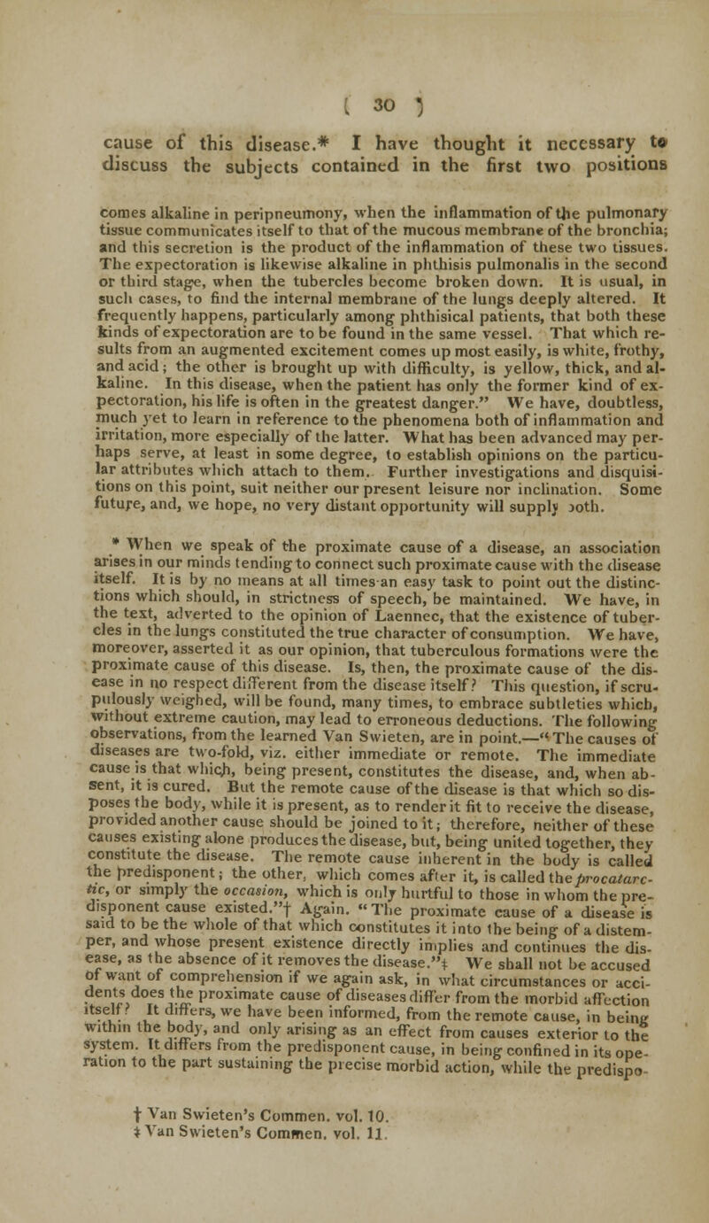 cause of this disease.* I have thought it necessary t* discuss the subjects contained in the first two positions comes alkaline in peripneumony, when the inflammation of the pulmonary tissue communicates itself to that of the mucous membrane of the bronchia; and this secretion is the product of the inflammation of these two tissues. The expectoration is likewise alkaline in phthisis pulmonalis in the second or third stage, when the tubercles become broken down. It is usual, in sucli cases, to find the internal membrane of the lungs deeply altered. It frequently happens, particularly among phthisical patients, that both these kinds of expectoration are to be found in the same vessel. That which re- sults from an augmented excitement comes up most easily, is white, frothy, and acid; the other is brought up with difficulty, is yellow, thick, and al- kaline. In this disease, when the patient has only the former kind of ex- pectoration, his life is often in the greatest danger. We have, doubtless, much yet to learn in reference to the phenomena both of inflammation and irritation, more especially of the latter. What has been advanced may per- haps serve, at least in some degree, to establish opinions on the particu- lar attributes which attach to them. Further investigations and disquisi- tions on this point, suit neither our present leisure nor inclination. Some future, and, we hope, no very distant opportunity will supply joth. * When we speak of the proximate cause of a disease, an association arises in our minds tending to connect such proximate cause with the disease itself. It is by no means at all times an easy task to point out the distinc- tions which should, in strictness of speech, be maintained. We have, in the text, adverted to the opinion of Laennec, that the existence of tuber- cles in the lungs constituted the true character of consumption. We have, moreover, asserted it as our opinion, that tuberculous formations were the proximate cause of this disease. Is, then, the proximate cause of the dis- ease in no respect different from the disease itself? This question, if scru- pulously weighed, will be found, many times, to embrace subtleties which, without extreme caution, may lead to erroneous deductions. The following observations, from the learned Van Swieten, are in point.—The causes of diseases are two-fold, viz. either immediate or remote. The immediate cause is that which, being present, constitutes the disease, and, when ab- sent, it is cured. But the remote cause of the disease is that which so dis- poses the body, while it is present, as to render it fit to receive the disease, provided another cause should be joined to it; therefore, neither of these causes existing alone produces the disease, but, being united together, they constitute the disease. The remote cause inherent in the body is called the predisponent; the other, which comes after it, is called theprocatarc- tic, or simply the occasion, which is only hurtful to those in whom the pre- disponent cause existed.f Again. « The proximate cause of a disease is said to be the whole of that which constitutes it into the being of a distem- per, and whose present existence directly implies and continues the dis- ease, as the absence of it removes the disease.* We shall not be accused Ot want or comprehension if we again ask, in what circumstances or acci- dents does the proximate cause of diseases differ from the morbid affection itself t It differs, we have been informed, from the remote cause, in being within the body, and only arising as an effect from causes exterior to the system. It differs from the predisponent cause, in being confined in its ope- ration to the part sustaining the precise morbid action, while the predispo- f Van Swieten's Commen. vol. 10. ♦ Van Swieten's Commen. vol. 11,