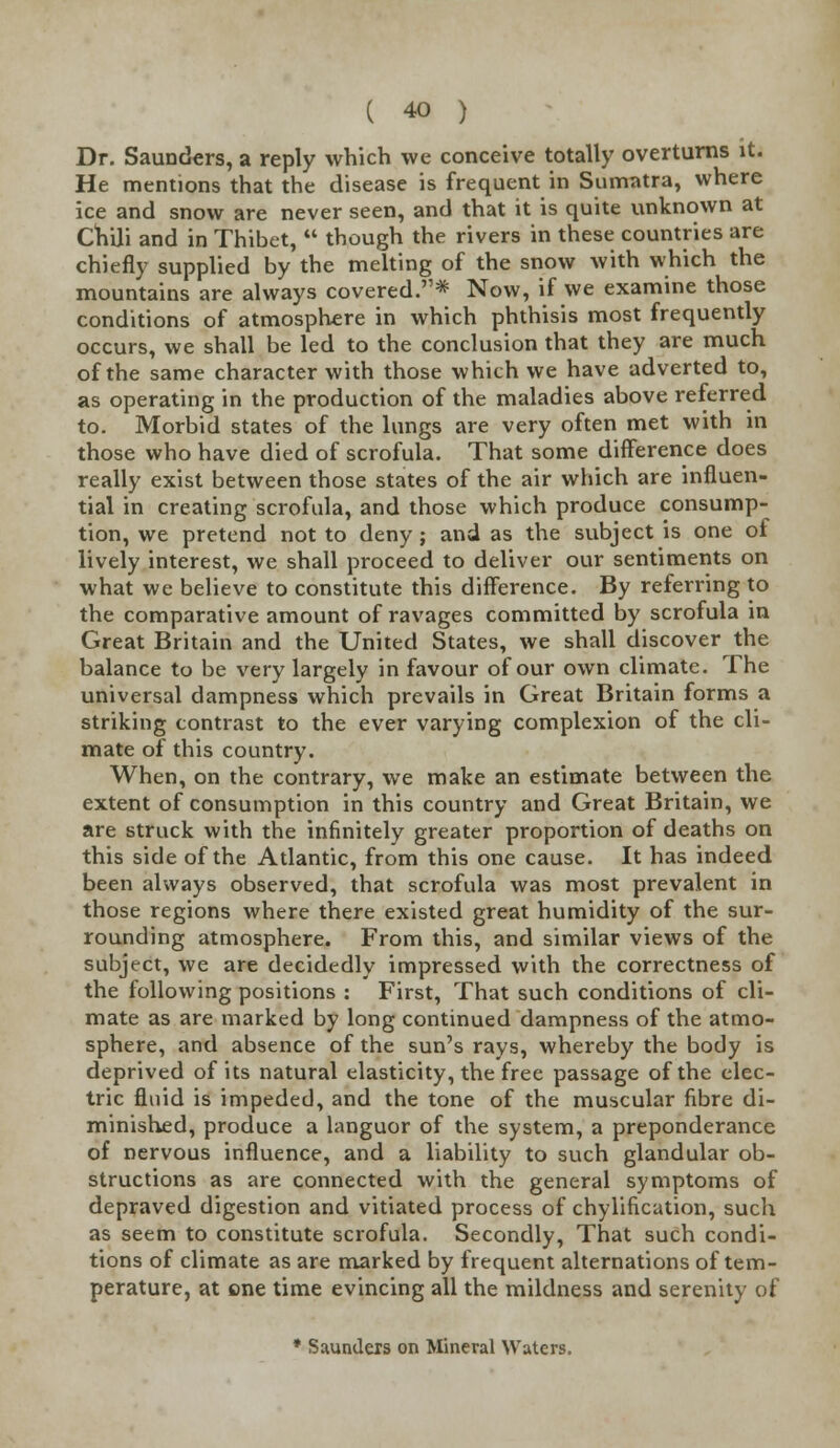 Dr. Saunders, a reply which we conceive totally overturns it. He mentions that the disease is frequent in Sumatra, where ice and snow are never seen, and that it is quite unknown at Chili and in Thibet,  though the rivers in these countries are chiefly supplied by the melting of the snow with which the mountains are always covered.* Now, if we examine those conditions of atmosphere in which phthisis most frequently occurs, we shall be led to the conclusion that they are much of the same character with those which we have adverted to, as operating in the production of the maladies above referred to. Morbid states of the lungs are very often met with in those who have died of scrofula. That some difference does really exist between those states of the air which are influen- tial in creating scrofula, and those which produce consump- tion, we pretend not to deny ; and as the subject is one of lively interest, we shall proceed to deliver our sentiments on what we believe to constitute this difference. By referring to the comparative amount of ravages committed by scrofula in Great Britain and the United States, we shall discover the balance to be very largely in favour of our own climate. The universal dampness which prevails in Great Britain forms a striking contrast to the ever varying complexion of the cli- mate of this country. When, on the contrary, we make an estimate between the extent of consumption in this country and Great Britain, we are struck with the infinitely greater proportion of deaths on this side of the Atlantic, from this one cause. It has indeed been always observed, that scrofula was most prevalent in those regions where there existed great humidity of the sur- rounding atmosphere. From this, and similar views of the subject, we are decidedly impressed with the correctness of the following positions : First, That such conditions of cli- mate as are marked by long continued dampness of the atmo- sphere, and absence of the sun's rays, whereby the body is deprived of its natural elasticity, the free passage of the elec- tric fluid is impeded, and the tone of the muscular fibre di- minished, produce a languor of the system, a preponderance of nervous influence, and a liability to such glandular ob- structions as are connected with the general symptoms of depraved digestion and vitiated process of chylification, such as seem to constitute scrofula. Secondly, That such condi- tions of climate as are marked by frequent alternations of tem- perature, at one time evincing all the mildness and serenity of * Saunders on Mineral Waters.