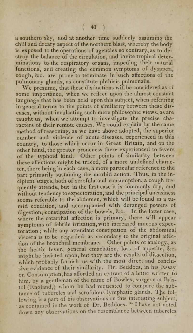 a southern sty, and at another time suddenly assuming the chill and dreary aspect of the northern blast, whereby the body is exposed to the operations of agencies so contrary, as to de- stroy the balance of the circulation, and invite tropical deter- minations to the respiratory organs, impeding their natural functions, and creating the common symptoms of dyspnoea, cough, &c. are prone to terminate in such affections ol the pulmonary glands, as constitute phthisis pulmonalis. We presume, that these distinctions will be considered as oi some importance, when we refL ct upon the almost constant language that has been held upon this subject, when referring in general terms to the points of similarity between these dis- eases, without inculcating such mere philosophic views, as are taught us, when we attempt to investigate the precise cha- racters of their remote causes. We could explain by the same method of reasoning, as we have above adopted, the superior number and violence of acute diseases, experienced in this country, to those which occur in Great Britain, and on the other hand, the greater proneness there experienced to fevers of the typhoid kind. Other points of similarity between these affections might be traced, of a more undefined charac- ter, there being in each case, a more particular reference to the part primarily sustaining the morbid action. Thus, in the in- cipient stages, both of scrofula and consumption, a cough fre- quently attends, but in the first case it is commonly dry, and without tendency to expectoration, and the principal uneasiness seems referable to the abdomen, which will be found in a tu- mid condition, and accompanied with deranged powers of digestion, constipation of the bowels, &c. In the latter case, where the catarrhal affection is primary, there will appear symptoms of febrile irritation, with increased mucous expec- toration ; while any attendant constipation of the abdominal viscera is to be regarded as secondary to the original affec- tion of the bronchial membrane. Other points of analogy, as the hectic fever, general emaciation, loss of appetite, &c. might be insisted upon, but they are the results of dissection, which probably furnish us with the most direct and conclu- sive evidence of their similarity. Dr. Beddoes, in his Essay on Consumption,has afforded an extract of a letter written to him, by a gentleman of the name of Bowles, surgeon at Bris- tol (England,) whom he had requested to compare the sub- tance of tubercles and scrofulous lymphatic glands. The fol- lowing is a part of his observations on this interesting subject, as contained in the work of Dr. Beddoes.  I have not noted down any observations on the resemblance between tubercles