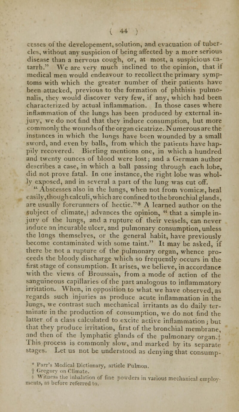 cesses of the developement, solution, and evacuation of tuber- cles, without any suspicion of being affected by a more serious disease than a nervous cough, or, at most, a suspicious ca- tarrh. We are very much inclined to the opinion, that it medical men would endeavour to recollect the primary symp- toms with which the greater number of their patients have been attacked, previous to the formation of phthisis pulmo- nalis, they would discover very few, if any, which had been characterized by actual inflammation. In those cases where inflammation of the lungs has been produced by external in- jury, we do not find that they induce consumption, but more commonly the wounds of the organ cicatrize. Numerous are the instances in Avhich the lungs have been wounded by a small sword, and even by balls, from which the patients have hap- pily recovered. Bierling mentions one, in which a hundred and twenty ounces of blood were lost; and a German author describes a case, in which a ball passing through each lobe, did not prove fatal. In one instance, the right lobe was whol- ly exposed, and in several a part of the lung was cut off. Abscesses also in the lungs, when not from vomicae, heal easily,though calculi,which are confined to the bronchial glands, are usually forerunners of hectic.* A learned author on the subject of climate,f advances the opinion,  that a simple in- jury of the lungs, and a rupture of their vessels, can never induce an incurable ulcer, and pulmonary consumption, unless the lungs themselves, or the general habit, have previously become contaminated with some taint. It may be asked, if there be not a rupture of the pulmonary organ, whence pro- ceeds the bloody discharge which so frequently occurs in the first stage of consumption. It arises, we believe, in accordance with the views of Broussais, from a mode of action of the sanguineous capillaries of the part analogous to inflammatorv irritation. When, in opposition to what we have observed, as regards such injuries as produce acute inflammation in the lungs, we contrast such mechanical irritants as do daily ter- minate in the production of consumption, we do not find the latter of a class calculated to excite active inflammation; but that they produce irritation, first of the bronchial membrane, and then of the lymphatic glands of the pulmonary organ.| This process is commonly slow, and marked by its separate stages. Let us not be understood as denying that consump- * Parr's Medical Dictionary, article Pulmon. f Gregory on Climate. i Witness the inhalation of fine powders in various mechanical employ ments, as before referred to.