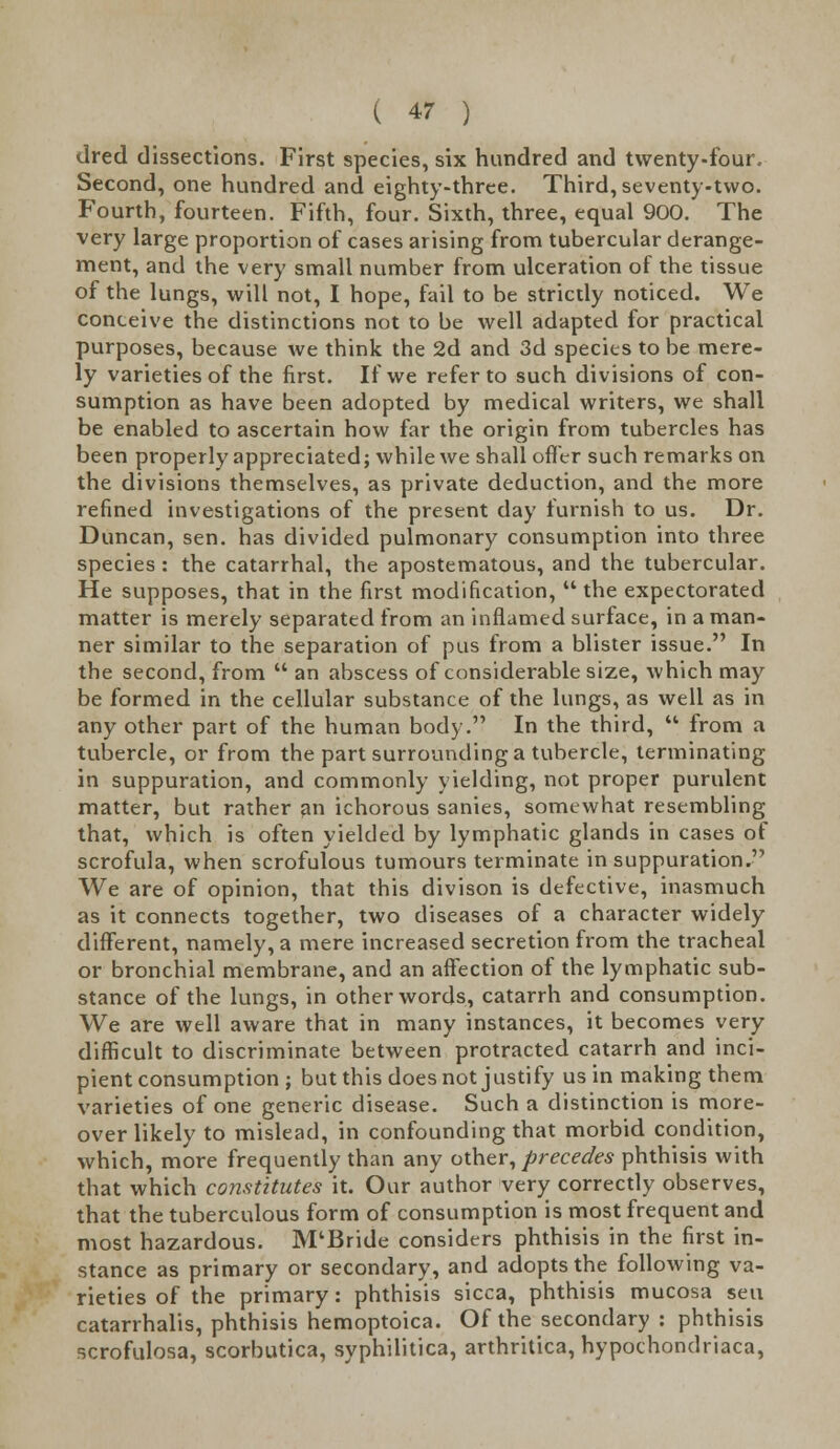 dred dissections. First species, six hundred and twenty-four. Second, one hundred and eighty-three. Third, seventy-two. Fourth, fourteen. Fifth, four. Sixth, three, equal 900. The very large proportion of cases arising from tubercular derange- ment, and the very small number from ulceration of the tissue of the lungs, will not, I hope, fail to be strictly noticed. We conceive the distinctions not to be well adapted for practical purposes, because we think the 2d and 3d species to be mere- ly varieties of the first. If we refer to such divisions of con- sumption as have been adopted by medical writers, we shall be enabled to ascertain how far the origin from tubercles has been properly appreciated; while we shall offer such remarks on the divisions themselves, as private deduction, and the more refined investigations of the present day furnish to us. Dr. Duncan, sen. has divided pulmonary consumption into three species : the catarrhal, the apostematous, and the tubercular. He supposes, that in the first modification,  the expectorated matter is merely separated from an inflamed surface, in a man- ner similar to the separation of pus from a blister issue. In the second, from  an abscess of considerable size, which may be formed in the cellular substance of the lungs, as well as in any other part of the human body. In the third,  from a tubercle, or from the part surrounding a tubercle, terminating in suppuration, and commonly yielding, not proper purulent matter, but rather an ichorous sanies, somewhat resembling that, which is often yielded by lymphatic glands in cases of scrofula, when scrofulous tumours terminate in suppuration. We are of opinion, that this divison is defective, inasmuch as it connects together, two diseases of a character widely different, namely, a mere increased secretion from the tracheal or bronchial membrane, and an affection of the lymphatic sub- stance of the lungs, in other words, catarrh and consumption. We are well aware that in many instances, it becomes very difficult to discriminate between protracted catarrh and inci- pient consumption; but this does not justify us in making them varieties of one generic disease. Such a distinction is more- over likely to mislead, in confounding that morbid condition, which, more frequently than any other, precedes phthisis with that which constitutes it. Our author very correctly observes, that the tuberculous form of consumption is most frequent and most hazardous. M'Bride considers phthisis in the first in- stance as primary or secondary, and adopts the following va- rieties of the primary: phthisis sicca, phthisis mucosa sen catarrhalis, phthisis hemoptoica. Of the secondary : phthisis scrofulosa, scorbutica, syphilitica, arthritica, hypochondriaca,