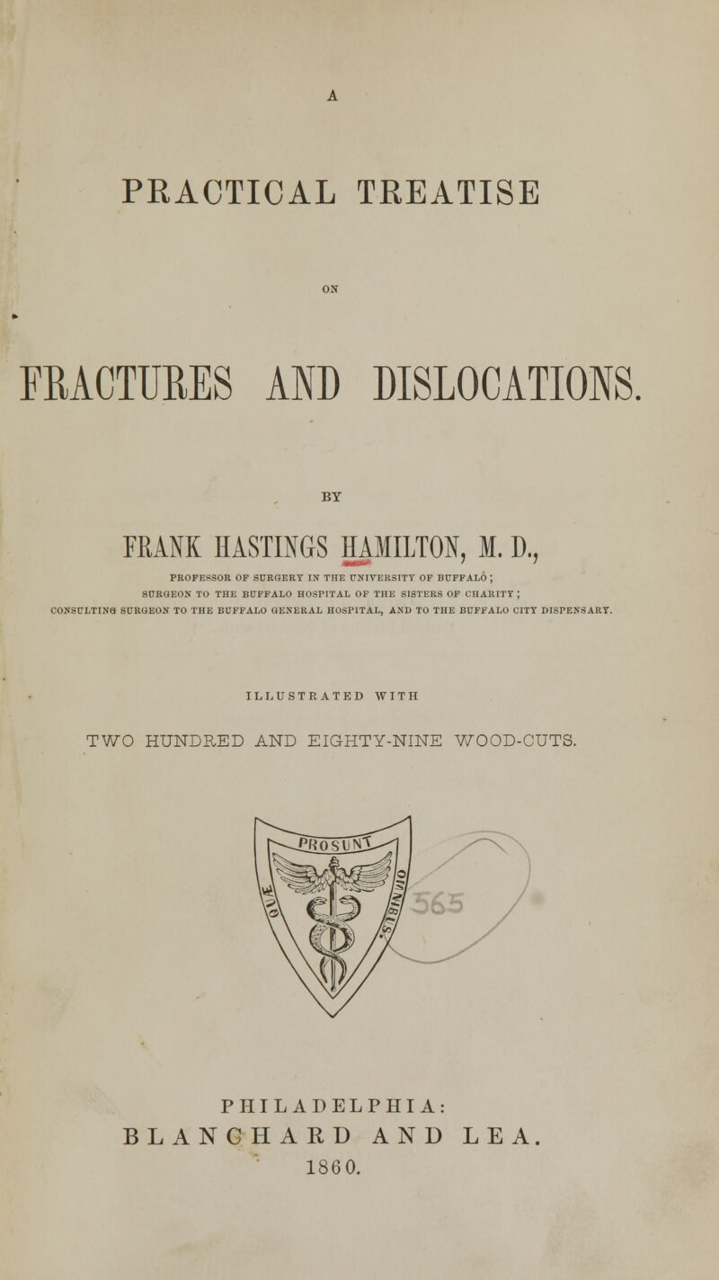 PRACTICAL TREATISE FRACTURES AND DISLOCATIONS. BY FRANK HASTINGS HAMILTON, M. D., ■I llll » ' ' PROFESSOR OF SURGERY IN THE UNIVERSITY OF BUFFALO ; SURGEON TO THE BUFFALO HOSPITAL OF THE SISTERS OF CHARITY ; C0NSCLTIN8 SURGEON TO THE BUFFALO GENERAL HOSPITAL, AND TO THE BUFFALO CITY DISPENSARY. ILLUSTRATED WITH TWO HUNDRED AND EIGHTY-NINE WOOD-CUTS. PHILADELPHIA: BLAN CHARD AND LEA. 1860.