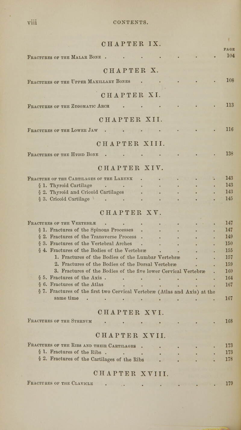 CHAPTER IX Fractures of the Malar Bone . CHAPTER X. Fractures of the Upper Maxillary Bones CHAPTER XI. Fractures of the Zygomatic Arch CHAPTER XII. Fractures of the Lower Jaw CHAPTER XIII. Fractures of the Hyoid Bone CHAPTER XIY. Fracture of the Cartilages of the Larynx § 1. Thyroid Cartilage § 2. Thyroid and Cricoid Cartilages § 3. Cricoid Cartilage CHAPTER XY Fractures of the Vertebra § 1. Fractures of the Spinous Processes § 2. Fractures of the Transverse Process . § 3. Fractures of the Vertebral Arches § 4. Fractures of the Bodies of the Vertebrae 1. Fractures of the Bodies of the Lumbar Vertebra? 2. Fractures of the Bodies of the Dorsal Vertebrae 3. Fractures of the Bodies of the five lower Cervical Vertebra? § 5. Fractures of the Axis ...... § 6. Fractures of the Atlas ..... § 7. Fractures of the first two Cervical Vertebra? (Atlas and Axis) at the same time ..... CHAPTER XVI Fractures of the Sternum page 104 108 113 116 138 143 143 143 145 147 147 149 150 155 157 159 160 164 167 167 168 CHAPTER XVII. Fractures of the Ribs and their Cartilages . § 1. Fractures of the Ribs .... § 2. Fractures of the Cartilages of the Ribs CHAPTER XVIII. Fractures of the Clavicle 173 173 178 179