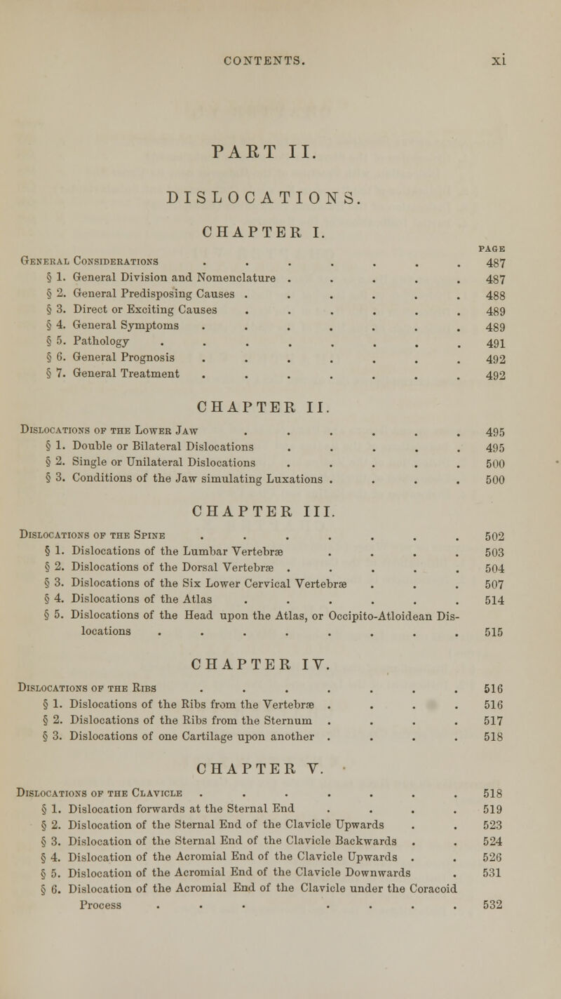 PART II DISLOCATIONS CHAPTER I. General Considerations § 1. General Division and Nomenclature § 2. General Predisposing Causes § 3. Direct or Exciting Causes § 4. General Symptoms § 5. Pathology § 6. General Prognosis § 7. General Treatment PAGE 487 487 488 489 489 491 492 492 CHAPTER II. Dislocations of the Lower Jaw ...... 495 § 1. Double or Bilateral Dislocations ..... 495 § 2. Single or Unilateral Dislocations ..... 500 § 3. Conditions of the Jaw simulating Luxations .... 500 CHAPTER III. Dislocations of the Spine ....... 502 § 1. Dislocations of the Lumbar Vertebrae .... 503 § 2. Dislocations of the Dorsal Vertebrae ..... 504 § 3. Dislocations of the Six Lower Cervical Vertebrae . . . 507 § 4. Dislocations of the Atlas ...... 514 § 5. Dislocations of the Head upon the Atlas, or Occipito-Atloidean Dis- locations ........ 515 CHAPTER IY. Dislocations of the Ribs .... § 1. Dislocations of the Ribs from the Vertebrae . § 2. Dislocations of the Ribs from the Sternum § 3. Dislocations of one Cartilage upon another . 516 516 517 518 CHAPTER Y. Dislocations of the Clavicle ....... 518 § 1. Dislocation forwards at the Sternal End .... 519 § 2. Dislocation of the Sternal End of the Clavicle Upwards . . 523 § 3. Dislocation of the Sternal End of the Clavicle Backwards . . 524 § 4. Dislocation of the Acromial End of the Clavicle Upwards . . 526 § 5. Dislocation of the Acromial End of the Clavicle Downwards . 531 § 6. Dislocation of the Acromial End of the Clavicle under the Coracoid Process ... .... 532