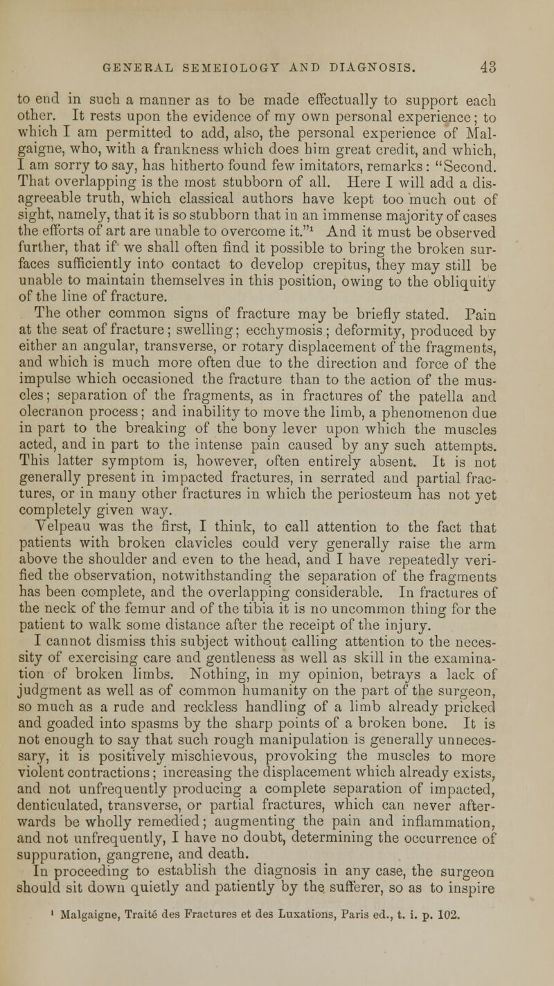 to end in such a manner as to be made effectually to support each other. It rests upon the evidence of my own personal experience; to which I am permitted to add, also, the personal experience of Mal- gaigne, who, with a frankness which does him great credit, and which, I am sorry to say, has hitherto found few imitators, remarks : Second. That overlapping is the most stubborn of all. Here I will add a dis- agreeable truth, which classical authors have kept too much out of sight, namely, that it is so stubborn that in an immense majority of cases the efforts of art are unable to overcome it.1 And it must be observed further, that if we shall often find it possible to bring the broken sur- faces sufficiently into contact to develop crepitus, they may still be unable to maintain themselves in this position, owing to the obliquity of the line of fracture. The other common signs of fracture may be briefly stated. Pain at the seat of fracture; swelling; ecchymosis; deformity, produced by either an angular, transverse, or rotary displacement of the fragments, and which is much more often due to the direction and force of the impulse which occasioned the fracture than to the action of the mus- cles ; separation of the fragments, as in fractures of the patella and olecranon process; and inability to move the limb, a phenomenon due in part to the breaking of the bony lever upon which the muscles acted, and in part to the intense pain caused by any such attempts. This latter symptom is, however, often entirely absent. It is not generally present in impacted fractures, in serrated and partial frac- tures, or in many other fractures in which the periosteum has not yet completely given way. Velpeau was the first, I think, to call attention to the fact that patients with broken clavicles could very generally raise the arm above the shoulder and even to the head, and I have repeatedly veri- fied the observation, notwithstanding the separation of the fragments has been complete, and the overlapping considerable. In fractures of the neck of the femur and of the tibia it is no uncommon thing for the patient to walk some distance after the receipt of the injury. I cannot dismiss this subject without calling attention to the neces- sity of exercising care and gentleness as well as skill in the examina- tion of broken limbs. Nothing, in my opinion, betrays a lack of judgment as well as of common humanity on the part of the surgeon, so much as a rude and reckless handling of a limb already pricked and goaded into spasms by the sharp points of a broken bone. It is not enough to say that such rough manipulation is generally unneces- sary, it is positively mischievous, provoking the muscles to more violent contractions; increasing the displacement which already exists, and not unfrequently producing a complete separation of impacted, denticulated, transverse, or partial fractures, which can never after- wards be wholly remedied; augmenting the pain and inflammation, and not unfrequently, I have no doubt, determining the occurrence of suppuration, gangrene, and death. In proceeding to establish the diagnosis in any case, the surgeon should sit down quietly and patiently by the sufferer, so as to inspire 1 Malgaigne, Traite des Fractures et des Luxations, Paris ed., t. i. p. 102.
