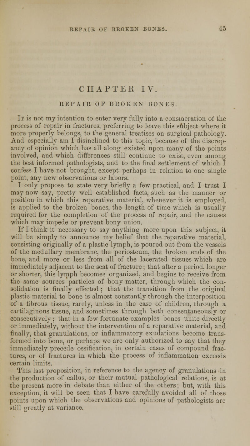 CHAPTER IV. EEPAIR OF BROKEN BONES. It is not my intention to enter very fully into a consideration of the process of repair in fractures, preferring to leave this subject where it more properly belongs, to the general treatises on surgical pathology. And especially am I disinclined to this topic, because of the discrep- ancy of opinion which has all along existed upon many of the points involved, and which differences still continue to exist, even among the best informed pathologists, and to the final settlement of which I confess I have not brought, except perhaps in relation to one single point, any new observations or labors. I only propose to state very briefly a few practical, and I trust I may now say, pretty well established facts, such as the manner or position in which this reparative material, whenever it is employed, is applied to the broken bones, the length of time which is usually required for the completion of the process of repair, and the causes which may impede or prevent bony union. If I think it necessary to say anything more upon this subject, it will be simply to announce my belief that the reparative material, consisting originally of a plastic lymph, is poured out from the vessels of the medullary membrane, the periosteum, the broken ends of the bone, and more or less from all of the lacerated tissues which are immediately adjacent to the seat of fracture ; that after a period, longer or shorter, this lymph becomes organized, and begins to receive from the same sources particles of bony matter, through which the con- solidation is finally effected; that the transition from the original plastic material to bone is almost constantly through the interposition of a fibrous tissue, rarely, unless in the case of children, through a cartilaginous tissue, and sometimes through both consentaneously or consecutively ; that in a few fortunate examples bones unite directly or immediately, without the intervention of a reparative material, and finally, that granulations, or inflammatory exudations become trans- formed into bone, or perhaps we are only authorized to say that they immediately precede ossification, in certain cases of compound frac- tures, or of fractures in which the process of inflammation exceeds certain limits. This last proposition, in reference to the agency of granulations in the production of callus, or their mutual pathological relations, is at the present more in debate than either of the others; but, with this exception, it will be seen that I have carefully avoided all of those points upon which the observations and opinions of pathologists are still greatly at variance.