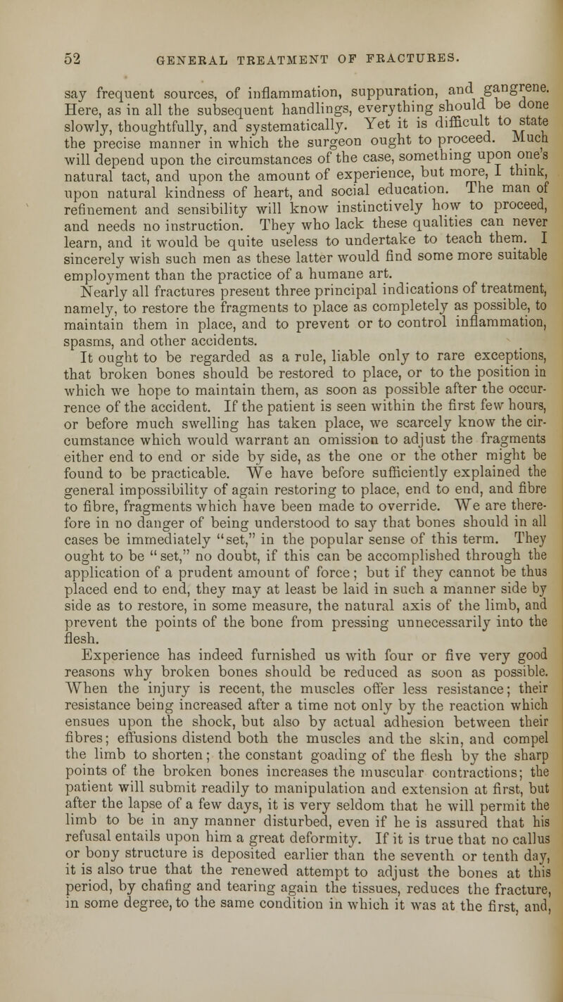 say frequent sources, of inflammation, suppuration, and gangrene. Here, as in all the subsequent handlings, everything should be done slowly, thoughtfully, and systematically. Yet it is difficult to state the precise manner in which the surgeon ought to proceed. Much will depend upon the circumstances of the case, something upon ones natural tact, and upon the amount of experience, but more, I think upon natural kindness of heart, and social education. The man of refinement and sensibility will know instinctively how to proceed, and needs no instruction. They who lack these qualities can never learn, and it would be quite useless to undertake to teach them. I sincerely wish such men as these latter would find some more suitable employment than the practice of a humane art. Nearly all fractures present three principal indications of treatment, namely, to restore the fragments to place as completely as possible, to maintain them in place, and to prevent or to control inflammation, spasms, and other accidents. It ought to be regarded as a rule, liable only to rare exceptions, that broken bones should be restored to place, or to the position in which we hope to maintain them, as soon as possible after the occur- rence of the accident. If the patient is seen within the first few hours, or before much swelling has taken place, we scarcely know the cir- cumstance which would warrant an omission to adjust the fragments either end to end or side by side, as the one or the other might be found to be practicable. We have before sufficiently explained the general impossibility of again restoring to place, end to end, and fibre to fibre, fragments which have been made to override. We are there- fore in no danger of being understood to say that bones should in all cases be immediately set, in the popular sense of this term. They ought to be  set, no doubt, if this can be accomplished through the application of a prudent amount of force; but if they cannot be thus placed end to end, they may at least be laid in such a manner side by side as to restore, in some measure, the natural axis of the limb, and prevent the points of the bone from pressing unnecessarily into the flesh. Experience has indeed furnished us with four or five very good reasons why broken bones should be reduced as soon as possible. When the injury is recent, the muscles offer less resistance; their resistance being increased after a time not only by the reaction which ensues upon the shock, but also by actual adhesion between their fibres; effusions distend both the muscles and the skin, and compel the limb to shorten; the constant goading of the flesh by the sharp points of the broken bones increases the muscular contractions; the patient will submit readily to manipulation and extension at first, but after the lapse of a few days, it is very seldom that he will permit the limb to be in any manner disturbed, even if he is assured that his refusal entails upon him a great deformity. If it is true that no callus or bony structure is deposited earlier than the seventh or tenth day, it is also true that the renewed attempt to adjust the bones at this period, by chafing and tearing again the tissues, reduces the fracture, in some degree, to the same condition in which it was at the first and,