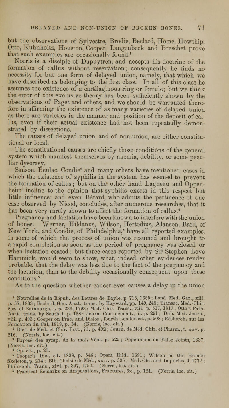 but the observations of Sylvestre, Brodie, Beclard, Home, Howship, Otto, Kuhnholtz, Houston, Cooper, Langenbeck and Brescbet prove that such examples are occasionally found.1 Norris is a disciple of Dupuytren, and accepts his doctrine of the formation of callus without reservation; consequently he finds no necessity for but one form of delayed union, namely, that which we have described as belonging to the first class. In all of this class he assumes the existence of a cartilaginous ring or ferrule; but we think the error of this exclusive theory has been sufficiently shown by the observations of Paget and others, and we should be warranted there- fore in affirming the existence of as many varieties of delayed union as there are varieties in the manner and position of the deposit of cal- lus, even if their actual existence had not been repeatedly demon- strated by dissections. The causes of delayed union and of non-union, are either constitu- tional or local. The constitutional causes are chiefly those conditions of the general system which manifest themselves by anemia, debility, or some pecu- liar dyscrasy. Sanson, Beulac, Condie2 and many others have mentioned cases in which the existence of syphilis in the system has seemed to prevent the formation of callas; but on the* other hand Lagneau and Oppen- heim3 incline to the opinion that syphilis exerts in this respect but little influence; and even Berard, who admits the pertinence of one case observed by Nicod, concludes, after numerous researches, that it has been very rarely shown to affect the formation of callus.4 Pregnancy and lactation have been known to interfere with the union of bones. Werner, Hildanus, Wilson, Hertodius, Alanson, Bard, of New York, and Condie, of Philadelphia,3 have all reported examples, in some of which the process of union was resumed and brought to a rapid completion so soon as the period of pregnancy was closed, or when lactation ceased; but three cases reported by Sir Stephen Love Hammick, would seem to show, what, indeed, other evidences render probable, that the delay was less due to the fact of the pregnancy and the lactation, than to the debility occasionally consequent upon these conditions.6 As to the question whether cancer ever causes a delay in the union 1 Nouvelles de la Repub. des Lettres de Bayle, p. 718, 1685 ; Lond. Med. Gaz., xiii. p. 57, 1833 ; Beclard, Gen. Anat., trans, by Hayward, pp. 149, 248 ; Transac. Med.-Cbir. Soc. of Edinburgh, i. p. 233, 1793 ; Med.-Chir. Trans., viii. p. 517, 1817 ; Otto's Path. Anat., trans, by South, i. p. 138 ; Journ. Complement., iii. p. 291 ; Dub. Med. Journ., viii. p. 493 ; Cooper on Frac. and Disloc , fourth London ed.,p. 508; Recherch. sur les Formation du Cal, 1819, p. 34. (Norris, loc. cit.) 2 Diet, de Med. et Chir. Prat., iii. p. 492 ; Journ. de Med. Chir. et Pharm., t. xxv. p. 216. (Norris, loc. cit.) 3 Expose des symp. de la mal. Ven., p. 525; Oppenheim on False Joints, 1837. (Norris, loc. cit.) ' Op. cit., p. 21. 6 Cooper's Die, ed. 1838, p. 546 ; Opera Hild., 1681; Wilson on the Human Skeleton, p. 214 ; Bib. Choisie de Med., xxiv. p. 595 ; Med. Obs. and Inquiries, 4,1772 ; Philosoph. Trans , xlvi. p. 397, 1750. (Norris, loc. cit.) 6 Practical Remarks on Amputations, Fractures, &c, p. 121. (Norris, loc. cit.)