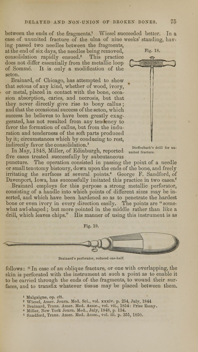 between the ends of the fragments.1 Wiesel succeeded better. In a case of ununited fracture of the ulna of nine weeks' standing, hav- ing passed two needles between the fragments, at the end of six days, the needles being removed, consolidation rapidly ensued.2 This practice does not differ essentially from the metallic loop of Somme. It is only a modification of the seton. Brainard, of Chicago, has attempted to show that setons of any kind, whether of wood, ivory, or metal, placed in contact with the bone, occa- sion absorption, caries, and necrosis, but that they never directly give rise to bony callus; and that the occasional success of the seton, which success he believes to have been greatly exag- gerated, has not resulted from any tendency to favor the formation of callus, but from the indu- ration and tenderness of the soft parts produced by it; circumstances which by conducing to rest, indirectly favor the consolidation.3 In May, 1848, Miller, of Edinburgh, reported five cases treated successfully by subcutaneous puncture. The operation consisted in passing the point of a needle or small tenotomy bistoury, down upon the ends of the bone, and freely irritating the surfaces at several points.4 George F. Sandford, of Davenport, Iowa, has successfully imitated this practice in two cases.5 Brainard employs for this purpose a strong metallic perforator, consisting of a handle into which points of different sizes may be in- serted, and which have been hardened so as to penetrate the hardest bone or even ivory in every direction easily. The points are  some- what awl-shaped; but more pointed in the middle rather than like a drill, which leaves chips. His manner of using this instrument is as Dieffenbach's drill for un- united fracture. Fig. 19. t^»» Brainard's perforator, reduced one-half. follows:  In case of an oblique fracture, or one with overlapping, the skin is perforated with the instrument at such a point as to enable it to be carried through the ends of the fragments, to wound their sur- faces, and to transfix whatever tissue may be placed between them. 1 Malgaigne, op. cit. 2 Wiesel, Amer. Journ. Med. Sci., vol. xxxiv. p. 254, July, 1844. 3 Brainard, Trans. Amer. Med. Assoc, vol. vii., 1854: Prize Essay. 4 Miller, New York Journ. Med., July, 1848, p. 134. 6 Sandford, Trans. Amer. Med. Assoc, vol. iii. p. 355, 1850.