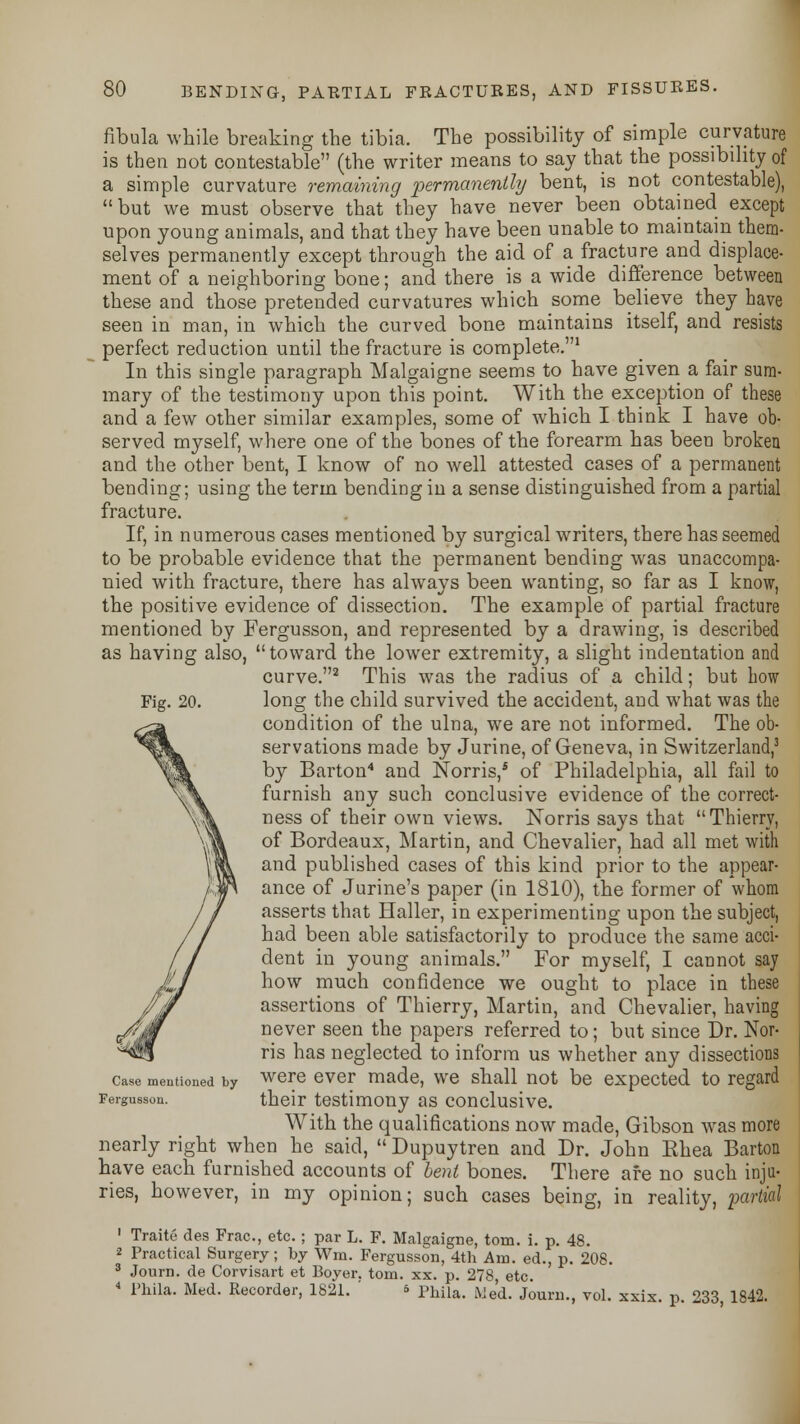 fibula while breaking the tibia. The possibility of simple curvature is then not contestable (the writer means to say that the possibility of a simple curvature remaining permanently bent, is not contestable), but we must observe that they have never been obtained except upon young animals, and that they have been unable to maintain them- selves permanently except through the aid of a fracture and displace- ment of a neighboring bone; and there is a wide difference between these and those pretended curvatures which some believe they have seen in man, in which the curved bone maintains itself, and resists perfect reduction until the fracture is complete.1 In this single paragraph Malgaigne seems to have given a fair sum- mary of the testimony upon this point. With the exception of these and a few other similar examples, some of which I think I have ob- served myself, where one of the bones of the forearm has been broken and the other bent, I know of no well attested cases of a permanent bending; using the term bending in a sense distinguished from a partial fracture. If, in numerous cases mentioned by surgical writers, there has seemed to be probable evidence that the permanent bending was unaccompa- nied with fracture, there has always been wanting, so far as I know, the positive evidence of dissection. The example of partial fracture mentioned by Fergusson, and represented by a drawing, is described as having also, toward the lower extremity, a slight indentation and curve.2 This was the radius of a child; but bow long the child survived the accident, and what was the condition of the ulna, we are not informed. The ob- servations made by Jurine, of Geneva, in Switzerland,3 by Barton4 and Norris,5 of Philadelphia, all fail to furnish any such conclusive evidence of the correct- ness of their own views. Norris says that Thierry, of Bordeaux, Martin, and Chevalier, had all met with and published cases of this kind prior to the appear- ance of Jurine's paper (in 1810), the former of whom asserts that Haller, in experimenting upon the subject, had been able satisfactorily to produce the same acci- dent in young animals. For myself, I cannot say how much confidence we ought to place in these assertions of Thierry, Martin, and Chevalier, having never seen the papers referred to; but since Dr. Nor- ris has neglected to inform us whether any dissections were ever made, we shall not be expected to regard their testimony as conclusive. With the qualifications now made, Gibson was more nearly right when he said,  Dupuytren and Dr. John Ehea Barton have each furnished accounts of bent bones. There afe no such inju- ries, however, in my opinion; such cases being, in reality, -partial 1 Traite des Frac, etc. ; par L. F. Malgaigne, torn. i. p. 48. 2 Practical Surgery; by Wm. Fergusson, 4th Am. ed., p. 208. 3 Journ. de Corvisart et Boyer. torn. xx. p. 278, etc. 4 l'hila. Med. Recorder, 1821. s Phila# We(L Journ voL xsis 233 lg42i Fig. 20. Case mentioned by Fergusson.