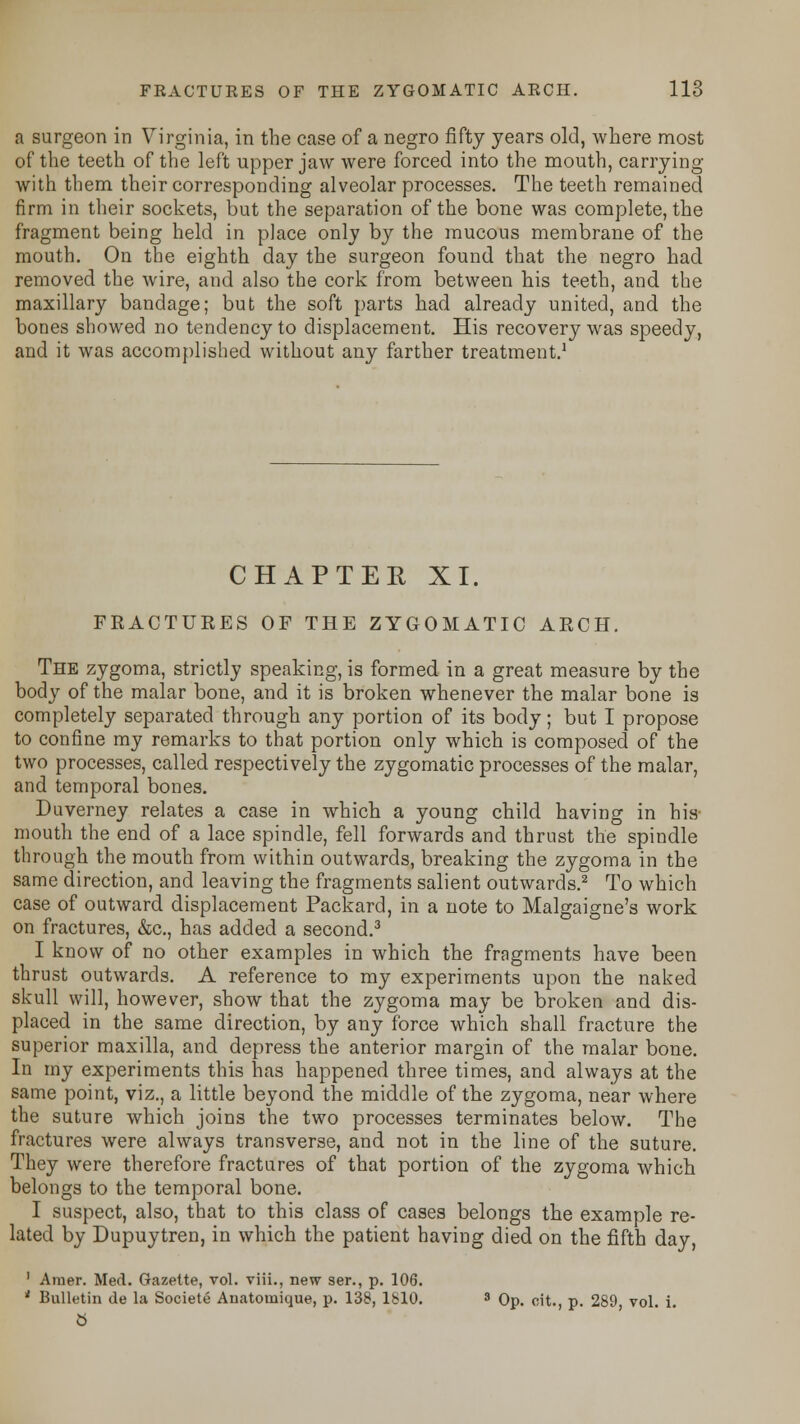 a surgeon in Virginia, in the case of a negro fifty years old, where most of the teeth of the left upper jaw were forced into the mouth, carrying with them their corresponding alveolar processes. The teeth remained firm in their sockets, but the separation of the bone was complete, the fragment being held in place only by the mucous membrane of the mouth. On the eighth day the surgeon found that the negro had removed the wire, and also the cork from between his teeth, and the maxillary bandage; but the soft parts had already united, and the bones showed no tendency to displacement. His recovery was speedy, and it was accomplished without any farther treatment.1 CHAPTER XI. FRACTURES OF THE ZYGOMATIC ARCH. The zygoma, strictly speaking, is formed in a great measure by the body of the malar bone, and it is broken whenever the malar bone is completely separated through any portion of its body; but I propose to confine my remarks to that portion only which is composed of the two processes, called respectively the zygomatic processes of the malar, and temporal bones. Duverney relates a case in which a young child having in his mouth the end of a lace spindle, fell forwards and thrust the spindle through the mouth from within outwards, breaking the zygoma in the same direction, and leaving the fragments salient outwards.2 To which case of outward displacement Packard, in a note to Malgaigne's work on fractures, &c, has added a second.3 I know of no other examples in which the fragments have been thrust outwards. A reference to my experiments upon the naked skull will, however, show that the zygoma may be broken and dis- placed in the same direction, by any force which shall fracture the superior maxilla, and depress the anterior margin of the malar bone. In my experiments this has happened three times, and always at the same point, viz., a little beyond the middle of the zygoma, near where the suture which joins the two processes terminates below. The fractures were always transverse, and not in the line of the suture. They were therefore fractures of that portion of the zygoma which belongs to the temporal bone. I suspect, also, that to this class of cases belongs the example re- lated by Dupuytren, in which the patient having died on the fifth day, 1 Amer. Med. Gazette, vol. viii., new ser., p. 106. * Bulletin de la Societe Anatomique, p. 138, 1810. s Op. oit., p. 289 vol. i. b