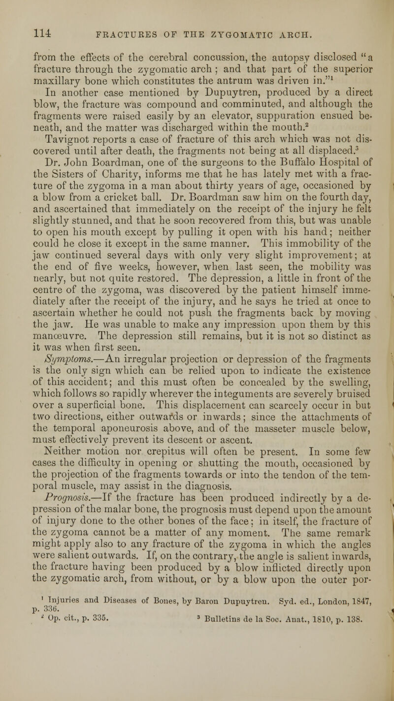 from the effects of the cerebral concussion, the autopsy disclosed a fracture through the zygomatic arch ; and that part of the superior maxillary bone which constitutes the antrum was driven in.1 In another case mentioned by Dupuytren, produced by a direct blow, the fracture was compound and comminuted, and although the fragments were raised easily by an elevator, suppuration ensued be- neath, and the matter was discharged within the mouth.2 Tavignot reports a case of fracture of this arch which was not dis- covered until after death, the fragments not being at all displaced.3 Dr. John Boardman, one of the surgeons to the Buffalo Hospital of the Sisters of Charity, informs me that he has lately met with a frac- ture of the zygoma in a man about thirty years of age, occasioned by a blow from a cricket ball. Dr. Boardman saw him on the fourth day, and ascertained that immediately on the receipt of the injury he felt slightly stunned, and that he soon recovered from this, but was unable to open his mouth except by pulling it open with his hand; neither could he close it except in the same manner. This immobility of the jaw continued several days with only very slight improvement; at the end of five weeks, however, when last seen, the mobility was nearly, but not quite restored. The depression, a little in front of the centre of the zygoma, was discovered by the patient himself imme- diately after the receipt of the injury, and he says he tried at once to ascertain whether he could not push the fragments back by moving the jaw. He was unable to make any impression upon them by this manoeuvre. The depression still remains, but it is not so distinct as it was when first seen. Symptoms.—An irregular projection or depression of the fragments is the only sign which can be relied upon to indicate the existence of this accident; and this must often be concealed by the swelling, which follows so rapidly wherever the integuments are severely bruised over a superficial bone. This displacement can scarcely occur in but two directions, either outwards or inwards; since the attachments of the temporal aponeurosis above, and of the masseter muscle below, must effectively prevent its descent or ascent. Neither motion nor crepitus will often be present. In some few cases the difficulty in opening or shutting the mouth, occasioned by the projection of the fragments towards or into the tendon of the tem- poral muscle, may assist in the diagnosis. Prognosis.—If the fracture has been produced indirectly by a de- pression of the malar bone, the prognosis must depend upon the amount of injury done to the other bones of the face; in itself, the fracture of the zygoma cannot be a matter of any moment. The same remark might apply also to any fracture of the zygoma in which the angles were salient outwards. If, on the contrary, the angle is salient inwards, the fracture having been produced by a blow inflicted directly upon the zygomatic arch, from without, or by a blow upon the outer por- 1 Injuries and Diseases of Bones, by Baron Dupuytren. Syd. ed., London, 1847, p. 336. * Op. cit., p. 335. s Bulletins de la Soc. Anat., 1810, p. 138.