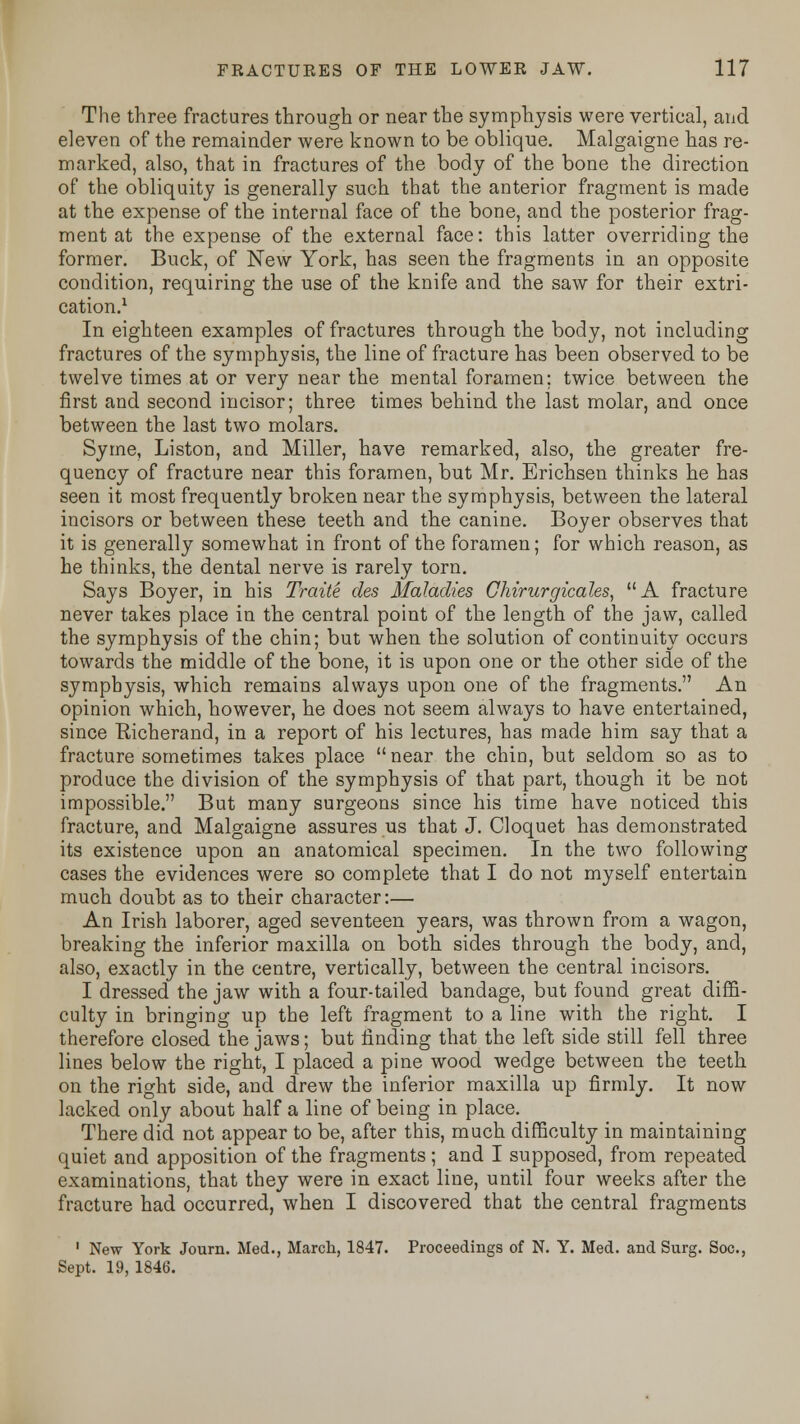 The three fractures through or near the symphysis were vertical, and eleven of the remainder were known to be oblique. Malgaigne has re- marked, also, that in fractures of the body of the bone the direction of the obliquity is generally such that the anterior fragment is made at the expense of the internal face of the bone, and the posterior frag- ment at the expense of the external face: this latter overriding the former. Buck, of New York, has seen the fragments in an opposite condition, requiring the use of the knife and the saw for their extri- cation.1 In eighteen examples of fractures through the body, not including fractures of the symphysis, the line of fracture has been observed to be twelve times at or very near the mental foramen; twice between the first and second incisor; three times behind the last molar, and once between the last two molars. Syrne, Liston, and Miller, have remarked, also, the greater fre- quency of fracture near this foramen, but Mr. Erichsen thinks he has seen it most frequently broken near the symphysis, between the lateral incisors or between these teeth and the canine. Boyer observes that it is generally somewhat in front of the foramen; for which reason, as he thinks, the dental nerve is rarely torn. Says Boyer, in his Traite cles Maladies Chirurgicales, A fracture never takes place in the central point of the length of the jaw, called the symphysis of the chin; but when the solution of continuity occurs towards the middle of the bone, it is upon one or the other side of the symphysis, which remains always upon one of the fragments. An opinion which, however, he does not seem always to have entertained, since Richerand, in a report of his lectures, has made him say that a fracture sometimes takes place near the chin, but seldom so as to produce the division of the symphysis of that part, though it be not impossible. But many surgeons since his time have noticed this fracture, and Malgaigne assures us that J. Cloquet has demonstrated its existence upon an anatomical specimen. In the two following cases the evidences were so complete that I do not myself entertain much doubt as to their character:— An Irish laborer, aged seventeen years, was thrown from a wagon, breaking the inferior maxilla on both sides through the body, and, also, exactly in the centre, vertically, between the central incisors. I dressed the jaw with a four-tailed bandage, but found great diffi- culty in bringing up the left fragment to a line with the right. I therefore closed the jaws; but finding that the left side still fell three lines below the right, I placed a pine wood wedge between the teeth on the right side, and drew the inferior maxilla up firmly. It now lacked only about half a line of being in place. There did not appear to be, after this, much difficulty in maintaining quiet and apposition of the fragments ; and I supposed, from repeated examinations, that they were in exact line, until four weeks after the fracture had occurred, when I discovered that the central fragments 1 New York Joum. Med., March, 1847. Proceedings of N. Y. Med. and Surg. Soc, Sept. 19, 1846.