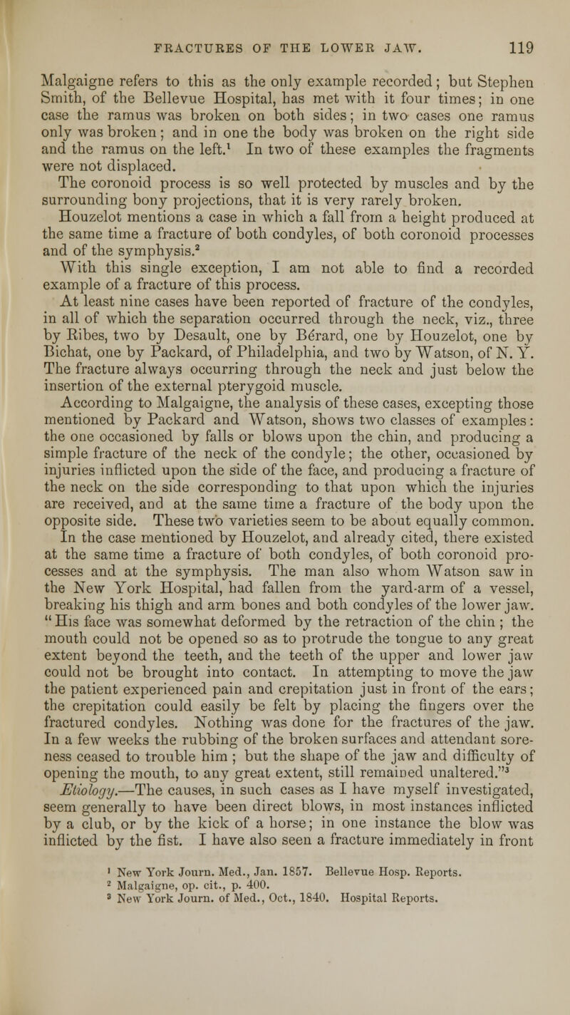 Malgaigne refers to this as the only example recorded; but Stephen Smith, of the Bellevue Hospital, has met with it four times; in one case the ramus was broken on both sides; in two cases one ramus only was broken; and in one the body was broken on the right side and the ramus on the left.1 In two of these examples the fragments were not displaced. The coronoid process is so well protected by muscles and by the surrounding bony projections, that it is very rarely broken. Houzelot mentions a case in which a fall from a height produced at the same time a fracture of both condyles, of both coronoid processes and of the symphysis.2 With this single exception, I am not able to find a recorded example of a fracture of this process. At least nine cases have been reported of fracture of the condyles, in all of which the separation occurred through the neck, viz., three by Eibes, two by Desault, one by Be'rard, one by Houzelot, one by Bichat, one by Packard, of Philadelphia, and two by Watson, of N. Y. The fracture always occurring through the neck and just below the insertion of the external pterygoid muscle. According to Malgaigne, the analysis of these cases, excepting those mentioned by Packard and Watson, shows two classes of examples: the one occasioned by falls or blows upon the chin, and producing a simple fracture of the neck of the condyle; the other, occasioned by injuries inflicted upon the side of the face, and producing a fracture of the neck on the side corresponding to that upon which the injuries are received, and at the same time a fracture of the body upon the opposite side. These two varieties seem to be about equally common. In the case mentioned by Houzelot, and already cited, there existed at the same time a fracture of both condyles, of both coronoid pro- cesses and at the symphysis. The man also whom Watson saw in the New York Hospital, had fallen from the yard-arm of a vessel, breaking his thigh and arm bones and both condyles of the lower jaw.  His face was somewhat deformed by the retraction of the chin ; the mouth could not be opened so as to protrude the tongue to any great extent beyond the teeth, and the teeth of the upper and lower jaw could not be brought into contact. In attempting to move the jaw the patient experienced pain and crepitation just in front of the ears; the crepitation could easily be felt by placing the fingers over the fractured condyles. Nothing was done for the fractures of the jaw. In a few weeks the rubbing of the broken surfaces and attendant sore- ness ceased to trouble him ; but the shape of the jaw and difficulty of opening the mouth, to any great extent, still remained unaltered.3 Etiology.—The causes, in such cases as I have myself investigated, seem generally to have been direct blows, in most instances inflicted by a club, or by the kick of a horse; in one instance the blow was inflicted by the fist. I have also seen a fracture immediately in front 1 New York Journ. Med., Jan. 1857. Bellevue Hosp. Reports. 2 Malgaigne, op. cit., p. 400. 3 New York Journ. of Med., Oct., 1840. Hospital Reports.