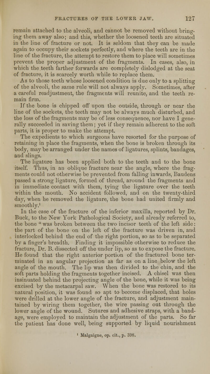 remain attached to the alveoli, and cannot be removed without bring- ing them away also; and this, whether the loosened teeth are situated in the line of fracture or not. It is seldom that they can be made again to occupy their sockets perfectly, and where the teeth are in the line of the fracture, the attempt to restore them to place will sometimes prevent the proper adjustment of the fragments. In cases, also, in which the teeth farther forwards are completely dislodged at the seat of fracture, it is scarcely worth while to replace them. As to those teeth whose loosened condition is due only to a splitting of the alveoli, the same rule will not always apply. Sometimes, after a careful readjustment, the fragments will reunite, and the teeth re- main firm. If the bone is chipped off upon the outside, through or near the line of the sockets, the teeth may not be always much disturbed, and the loss of the fragments may be of less consequence, nor have I gene- rally succeeded in saving them; yet if they remain adherent to the soft parts, it is proper to make the attempt. The expedients to which surgeons have resorted for the purpose of retaining in place the fragments, when the bone is broken through its body, may be arranged under the names of ligatures, splints, bandages, and slings. The ligature has been applied both to the teeth and to the bone itself. Thus, in an oblique fracture near the angle, where the frag- ments could not otherwise be prevented from falling inwards, Baudens passed a strong ligature, formed of thread, around the fragments and in immediate contact with them, tying the ligature over the teeth within the mouth. No accident followed, and on the twenty-third day, when he removed the ligature, the bone had united firmly and smoothly.1 In the case of the fracture of the inferior maxilla, reported by Dr. Buck, to the New York Pathological Society, and already referred to, the bone  was broken between the two incisor teeth of the left side: the part of the bone on the left of the fracture was driven in, and interlocked behind the end of the right portion, so as to be separated by a finger's breadth. Finding it impossible otherwise to reduce the fracture, Dr. B. dissected off the under lip, so as to expose the fracture. He found that the right anterior portion of the fractured bone ter- minated in an angular projection as far as on a line below the left angle of the mouth. The lip was then divided to the chin, and the soft parts holding the fragments together incised. A chisel was then insinuated behind the projecting angle of the bone, while it was being excised by the metacarpal saw. When the bone was restored to its natural position, it was found so apt to become displaced, that holes were drilled at the lower angle of the fracture, and adjustment main- tained by wiring them together, the wire passing out through the lower angle of the wound. Sutures and adhesive straps, with a band- age, were employed to maintain the adjustment of the parts. So far the patient has done well, being supported by liquid nourishment 1 Malgaigne, op. cit.,p. 398.