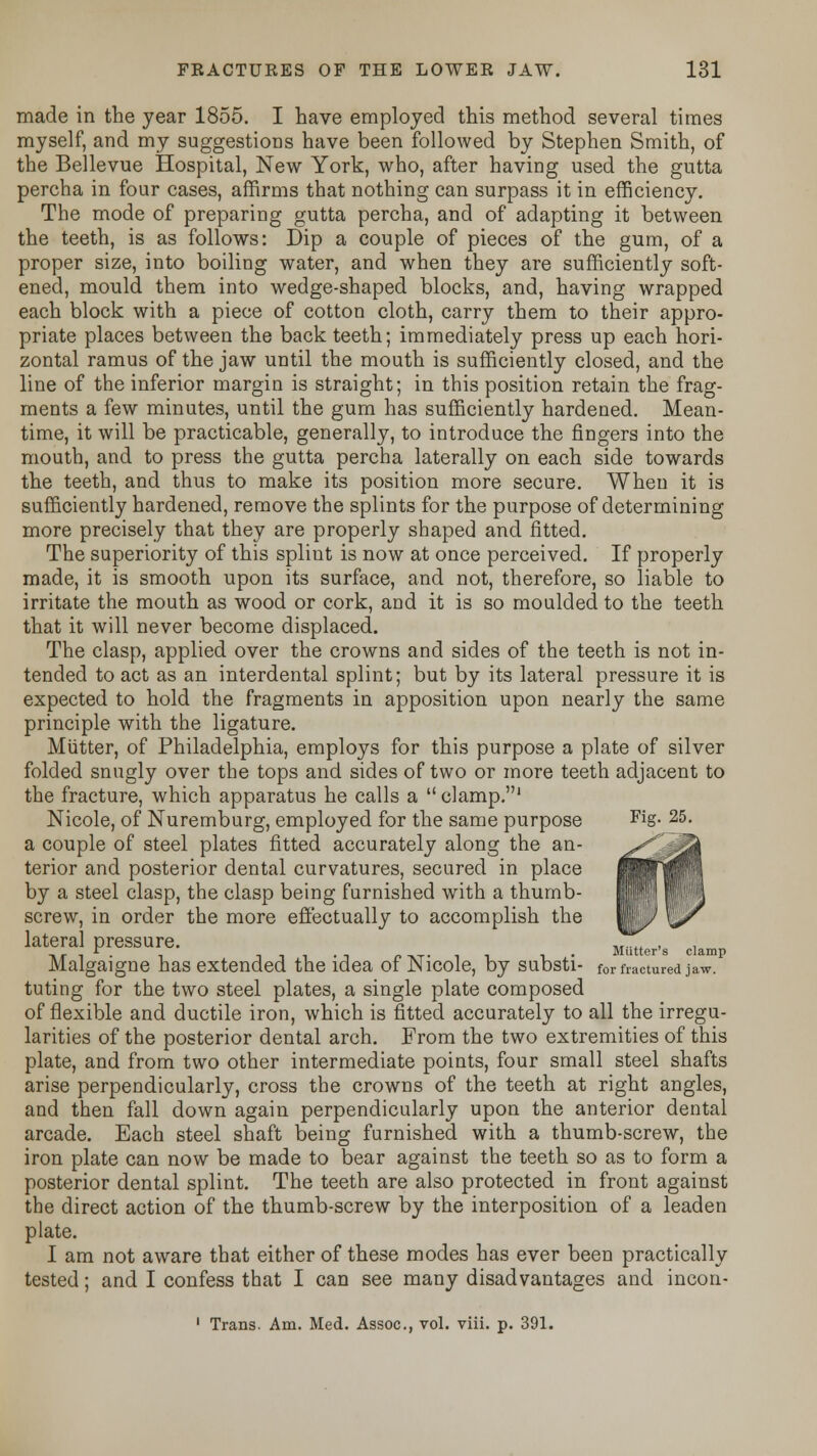 made in the year 1855. I have employed this method several times myself, and my suggestions have been followed by Stephen Smith, of the Bellevue Hospital, New York, who, after having used the gutta percha in four cases, affirms that nothing can surpass it in efficiency. The mode of preparing gutta percha, and of adapting it between the teeth, is as follows: Dip a couple of pieces of the gum, of a proper size, into boiling water, and when they are sufficiently soft- ened, mould them into wedge-shaped blocks, and, having wrapped each block with a piece of cotton cloth, carry them to their appro- priate places between the back teeth; immediately press up each hori- zontal ramus of the jaw until the mouth is sufficiently closed, and the line of the inferior margin is straight; in this position retain the frag- ments a few minutes, until the gum has sufficiently hardened. Mean- time, it will be practicable, generally, to introduce the fingers into the mouth, and to press the gutta percha laterally on each side towards the teeth, and thus to make its position more secure. When it is sufficiently hardened, remove the splints for the purpose of determining more precisely that they are properly shaped and fitted. The superiority of this spliut is now at once perceived. If properly made, it is smooth upon its surface, and not, therefore, so liable to irritate the mouth as wood or cork, and it is so moulded to the teeth that it will never become displaced. The clasp, applied over the crowns and sides of the teeth is not in- tended to act as an interdental splint; but by its lateral pressure it is expected to hold the fragments in apposition upon nearly the same principle with the ligature. Mutter, of Philadelphia, employs for this purpose a plate of silver folded snugly over the tops and sides of two or more teeth adjacent to the fracture, which apparatus he calls a  clamp.' Nicole, of Nuremburg, employed for the same purpose Fig- 25- a couple of steel plates fitted accurately along the an- terior and posterior dental curvatures, secured in place by a steel clasp, the clasp being furnished with a thumb- screw, in order the more effectually to accomplish the lateral pressure. -nj-i- i -i-i-i-T r tvt- ii i Mutter's clamp Malgaigne has extended the idea or Nicole, by substi- for fractured jaw. tuting for the two steel plates, a single plate composed of flexible and ductile iron, which is fitted accurately to all the irregu- larities of the posterior dental arch. From the two extremities of this plate, and from two other intermediate points, four small steel shafts arise perpendicularly, cross the crowns of the teeth at right angles, and then fall down again perpendicularly upon the anterior dental arcade. Each steel shaft being furnished with a thumb-screw, the iron plate can now be made to bear against the teeth so as to form a posterior dental splint. The teeth are also protected in front against the direct action of the thumb-screw by the interposition of a leaden plate. I am not aware that either of these modes has ever been practically tested; and I confess that I can see many disadvantages and incon- 1 Trans. Am. Med. Assoc, vol. viii. p. 391.