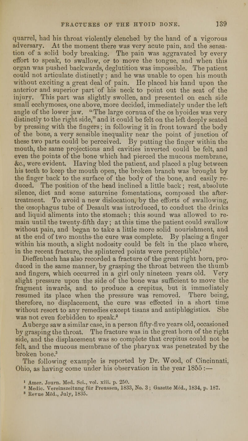 quarrel, had his throat violently clenched by the hand of a vigorous adversary. At the moment there was very acute pain, and the sensa- tion of a solid body breaking. The pain was aggravated by every effort to speak, to swallow, or to move the tongue, and when this organ was pushed backwards, deglutition was impossible. The patient could not articulate distinctly; and he was unable to open his mouth without exciting a great deal of pain. He placed his hand upon the anterior and superior part of his neck to point out the seat of the injury. This part was slightly swollen, and presented on each side small ecchymoses, one above, more decided, immediately under the left angle of the lower jaw. The large cornua of the os hyoides was very distinctly to the right side, and it could be felt on the left deeply seated by pressing with the fingers; in following it in front toward the body of the bone, a very sensible inequality near the point of junction of these two parts could be perceived. By putting the finger within the mouth, the same projections and cavities inverted could be felt, and even the points of the bone which had pierced the mucous membrane, &c, were evident. Having bled the patient, and placed a plug between his teeth to keep the mouth open, the broken branch was brought by the finger back to the surface of the body of the bone, and easily re- duced. The position of the head inclined a little back; rest, absolute silence, diet and some saturnine fomentations, composed the after- treatment. To avoid a new dislocation, by the efforts of swallowing, the oesophagus tube of Desault was introduced, to conduct the drinks and liquid aliments into the stomach; this sound was allowed to re- main until the twenty-fifth day; at this time the patient could swallow without pain, and began to take a little more solid nourishment, and at the end of two months' the cure was complete. By placing a finger within his mouth, a slight nodosity could be felt in the place where, in the recent fracture, the splintered points were perceptible.1 Dieffenbach has also recorded a fracture of the great right horn, pro- duced in the same manner, by grasping the throat between the thumb and fingers, which occurred in a girl only nineteen years old. Very slight pressure upon the side of the bone was sufficient to move the fragment inwards, and to produce a crepitus, but it immediately resumed its place when the pressure was removed. There being, therefore, no displacement, the cure was effected in a short time without resort to any remedies except tisans and antiphlogistics. She was not even forbidden to speak.2 Auberge saw a similar case, in a person fifty-five years old, occasioned by grasping the throat. The fracture was in the great horn of the right side, and the displacement was so complete that crepitus could not be felt, and the mucous membrane of the pharynx was penetrated by the broken bone.3 The following example is reported by Dr. Wood, of Cincinnati, Ohio, as having come under his observation in the year 1855:— 1 Amer. Journ. Med. Sci., vol. xiii. p. 250. 2 Medic. Vereinszeitung fur Preussen, 1833, No. 3 ; Gazette Med., 1834, p. 187. 3 Revue Med., July, 1835.