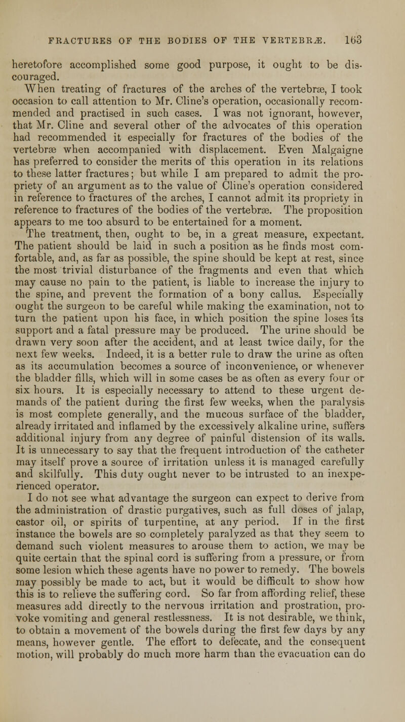 heretofore accomplished some good purpose, it ought to be dis- couraged. When treating of fractures of the arches of the vertebrae, I took occasion to call attention to Mr. Cline's operation, occasionally recom- mended and practised in such cases. I was not ignorant, however, that Mr. Cline and several other of the advocates of this operation had recommended it especially for fractures of the bodies of the vertebras when accompanied with displacement. Even Malgaigne has preferred to consider the merits of this operation in its relations to these latter fractures; but while I am prepared to admit the pro- priety of an argument as to the value of Cline's operation considered in reference to fractures of the arches, I cannot admit its propriety in reference to fractures of the bodies of the vertebras. The proposition appears to me too absurd to be entertained for a moment. The treatment, then, ought to be, in a great measure, expectant. The patient should be laid in such a position as he finds most com- fortable, and, as far as possible, the spine should be kept at rest, since the most trivial disturbance of the fragments and even that which may cause no pain to the patient, is liable to increase the injury to the spine, and prevent the formation of a bony callus. Especially ought the surgeon to be careful while making the examination, not to turn the patient upon his face, in which position the spine loses its support and a fatal pressure may be produced. The urine should be drawn very soon after the accident, and at least twice daily, for the next few weeks. Indeed, it is a better rule to draw the urine as often as its accumulation becomes a source of inconvenience, or whenever the bladder fills, which will in some cases be as often as every four or six hours. It is especially necessary to attend to these urgent de- mands of the patient during the first few weeks, when the paralysis is most complete generally, and the mucous surface of the bladder,, already irritated and inflamed by the excessively alkaline urine, suffers- additional injury from any degree of painful distension of its walls. It is unnecessary to say that the frequent introduction of the catheter may itself prove a source of irritation unless it is managed carefully and skilfully. This duty ought never to be intrusted to an inexpe- rienced operator. I do not see what advantage the surgeon can expect to derive from the administration of drastic purgatives, such as full doses of jalap, castor oil, or spirits of turpentine, at any period. If in the first instance the bowels are so completely paralyzed as that they seem to demand such violent measures to arouse them to action, we may be quite certain that the spinal cord is suffering from a pressure, or from some lesion which these agents have no power to remedy. The bowels may possibly be made to act, but it would be difficult to show how this is to relieve the suffering cord. So far from affording relief, these measures add directly to the nervous irritation and prostration, pro- voke vomiting and general restlessness. It is not desirable, we think, to obtain a movement of the bowels during the first few days by any means, however gentle. The effort to defecate, and the consequent motion, will probably do much more harm than the evacuation can do