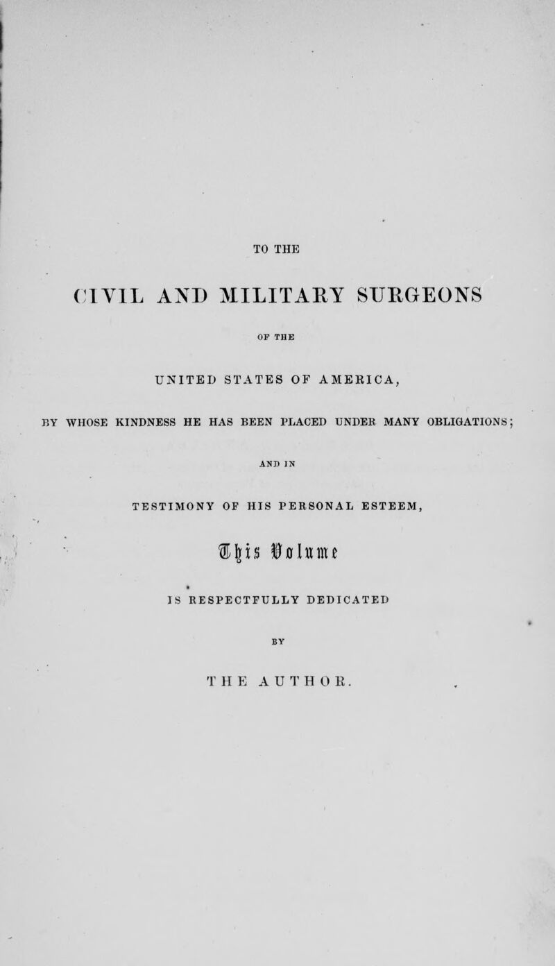 TO THE ( lYlL AND MILITARY SURGEONS OF THE UNITED STATES OF AMEKICA, BY WHOSE KINDNESS HE HAS BEEN PLACED UNDER MANY OBLIGATIONS; AND IN TESTIMONY OF HIS PERSONAL ESTEEM, IS RESPECTFULLY DEDICATED BY T H E A U T H 0 R.