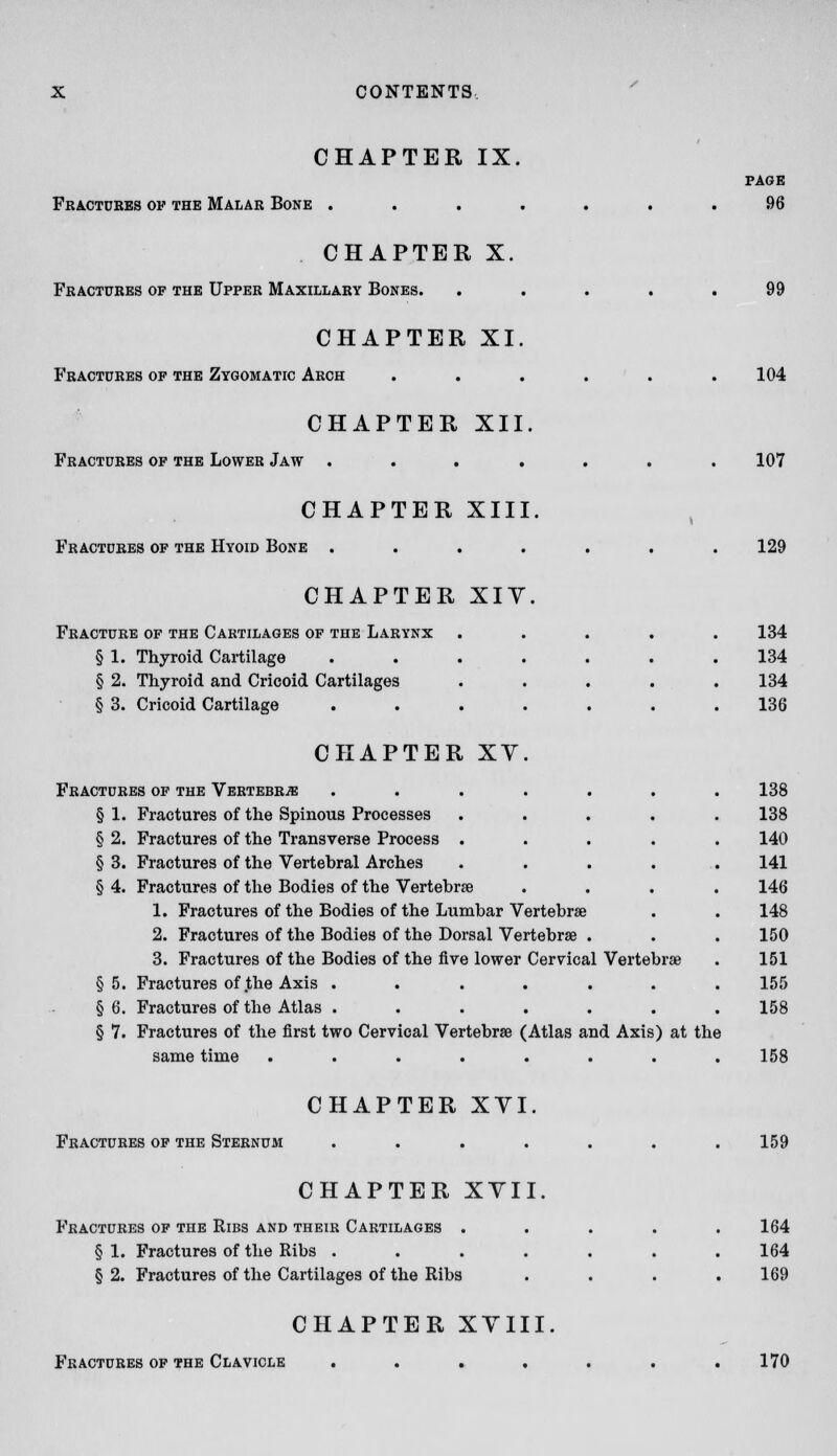 CHAPTER IX. Fbactdbes of the Malar Bone . . . . PAGE 96 CHAPTER X. Fkactukes of the Upper Maxillary Bones. CHAPTER XI. Fbactdres of the Zygomatic Arch CHAPTER XII. Fractures of the Lower Jaw 104 107 CHAPTER XIII. Fractures of the Hyoid Bone .... CHAPTER XIV. Fracture op the Cartilages of the Larynx § 1. Thyroid Cartilage § 2. Thyroid and Cricoid Cartilages § 3. Cricoid Cartilage CHAPTER XY Fractures of the Vertebra § 1. Fractures of the Spinous Processes § 2. Fractures of the Transverse Process § 3. Fractures of the Vertebral Arches § 4. Fractures of the Bodies of the Vertebra 1. Fractures of the Bodies of the Lumbar Vertebrae 2. Fractures of the Bodies of the Dorsal Vertebrae . 3. Fractures of the Bodies of the five lower Cervical Vertebrae §5. Fractures of the Axis ...... § 6. Fractures of the Atlas ...... § 7. Fractures of the first two Cervical Vertebrae (Atlas and Axis) at the same time ........ Fractures of the Sternum CHAPTER XVI CHAPTER XVII, Fractures of the Ribs and their Cartilages . § 1. Fractures of the Ribs . § 2. Fractures of the Cartilages of the Ribs 129 134 134 134 136 138 138 140 141 146 148 150 151 155 158 158 159 164 164 169 CHAPTER XVIII. Fractures op the Clavicle 170