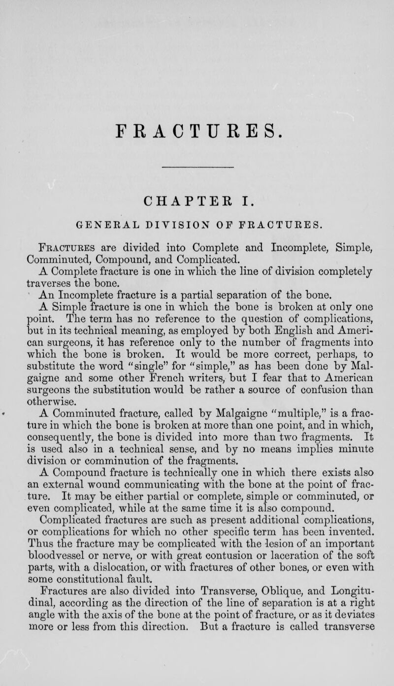 CHAPTEK I. GENEEAL DIVISION OF FRACTURES. Fractures are divided into Complete and Incomplete, Simple, Comminuted, Compound, and Complicated. A Complete fracture is one in wliicli the line of division completely traverses the bone. An Incomplete fracture is a partial separation of the bone. A Simple fracture is one in which the bone is broken at only one point. The term has no reference to the question of complications, but in its technical meaning, as employed by both English and Ameri- can surgeons, it has reference only to the number of fragments into which the bone is broken. It would be more correct, perhaps, to substitute the word single for simple, as has been done by Mal- gaigne and some other French writers, but I fear that to American surgeons the substitution would be rather a source of confusion than otherwise. A Comminuted fracture, called by Malgaigne multiple, is a frac- ture in which the bone is broken at more than one point, and in which, consequently, the bone is divided into more than two fragments. It is used also in a technical sense, and by no means implies minute division or comminution of the fragments. A Compound fracture is technically one in which there exists also an external wound communicating with the bone at the point of frac- ture. It may be either partial or complete, simple or comminuted, or even complicated, while at the same time it is also compound. Complicated fractures are such as present additional complications, or complications for which no other specific term has been invented. Thus the fracture may be complicated with the lesion of an important bloodvessel or nerve, or with great contusion or laceration of the soft parts, with a dislocation, or with fractures of other bones, or even with some constitutional fault. Fractures are also divided into Transverse, Oblique, and Longitu- dinal, according as the direction of the line of separation is at a right angle with the axis of the bone at the point of fracture, or as it deviates more or less from this direction. But a fracture is called transverse