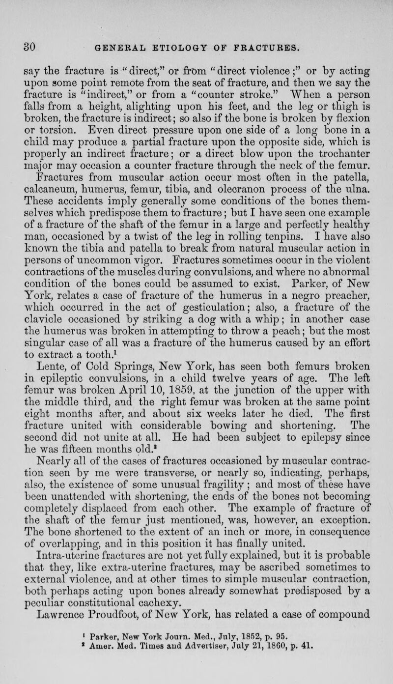 say tlie fracture is  direct, or from  direct violence ; or bj acting upon gome point remote from the seat of fracture, and then we say the fracture is indirect, or from a counter stroke. When a person falls from a height, alighting upon his feet, and the leg or thigh is broken, the fracture is indirect; so also if the bone is broken by flexion or torsion. Even direct pressure upon one side of a long bone in a child may produce a partial fracture upon the opposite side, which is properly an indirect fracture; or a direct blow upon the trochanter major may occasion a counter fracture through the neck of the femur. Fractures from muscular action occur most often in the patella, calcaneum, humerus, femur, tibia, and olecranon process of the ulna. These accidents imply generally some conditions of the bones them- selves which predispose them to fracture; but I have seen one example of a fracture of the shaft of the femur in a large and perfectly healthy man, occasioned by a twist of the leg in rolling tenpins. I have also known the tibia and patella to break from natural muscular action in persons of uncommon vigor. Fractures sometimes occur in the violent contractions of the muscles during convulsions, and where no abnormal condition of the bones could be assumed to exist. Parker, of New York, relates a case of fracture of the humerus in a negro preacher, which occurred in the act of gesticulation; also, a fracture of the clavicle occasioned by striking a dog with a whip; in another case the humerus was broken in attempting to throw a peach; but the most singular case of all was a fracture of the humerus caused by an effort to extract a tooth.^ Lente, of Cold Springs, New York, has seen both femurs broken in epileptic convulsions, in a child twelve years of age. The left femur was broken April 10, 1859, at the junction of the upper with the middle third, and the right femur was broken at the same point eight months after, and about six weeks later he died. The first fracture united with considerable bowing and shortening. The second did not unite at all. He had been subject to epilepsy since he was fifteen months old.' Nearly all of the cases of fractures occasioned by muscular contrac- tion seen by me were transverse, or nearly so, indicating, perhaps, also, the existence of some unusual fragility ; and most of these have been unattended with shortening, the ends of the bones not becoming completely displaced from each other. The example of fracture of the shaft of the femur just mentioned, was, however, an exception. The bone shortened to the extent of an inch or more, in consequence of overlapping, and in this position it has finally united. Intra-uterine fractures are not yet fully explained, but it is probable that they, like extra-uterine fractures, may be ascribed sometimes to external violence, and at other times to simple muscular contraction, both perhaps acting upon bones already somewhat predisposed by a peculiar constitutional cachexy. Lawrence Proudfoot, of New York, has related a case of compound ' Parker, New York Journ. Med., July, 1852, p. 95. ■ Amer. Med. Times aud Advertiser, July 21, 1860, p. 41.
