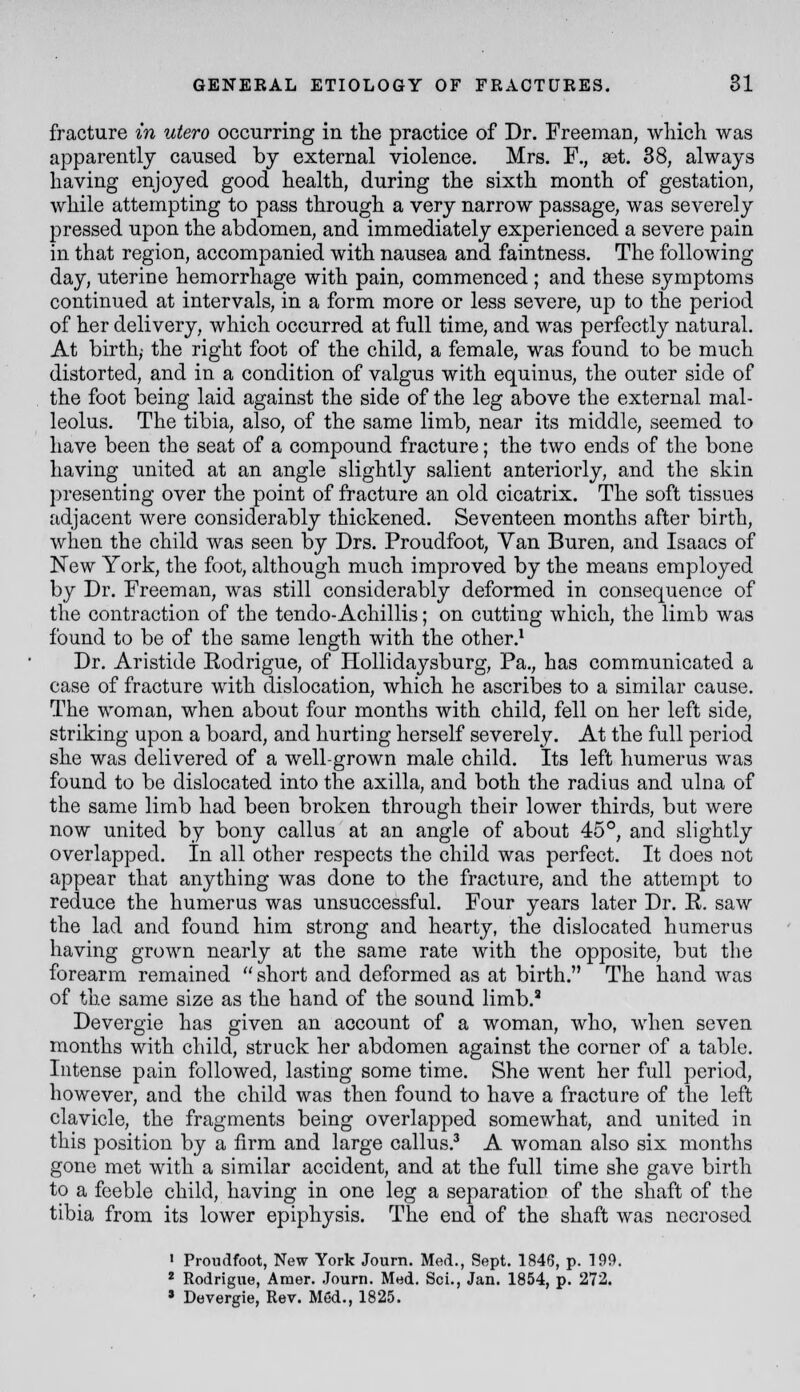 fracture in utero occurring in the practice of Dr. Freeman, which was apparently caused by external violence. Mrs. F., aet. 38, always having enjoyed good health, during the sixth month of gestation, while attempting to pass through a yqtj narrow passage, was severely pressed upon the abdomen, and immediately experienced a severe pain in that region, accompanied with nausea and faintness. The following day, iiterine hemorrhage with pain, commenced ; and these symptoms continued at intervals, in a form more or less severe, up to the period of her delivery, which occurred at full time, and was perfectly natural. At birth,- the right foot of the child, a female, was found to be much distorted, and in a condition of valgus with equinus, the outer side of the foot being laid against the side of the leg above the external mal- leolus. The tibia, also, of the same limb, near its middle, seemed to have been the seat of a compound fracture; the two ends of the bone having united at an angle slightly salient anteriorly, and the skin presenting over the point of fracture an old cicatrix. The soft tissues adjacent were considerably thickened. Seventeen months after birth, when the child was seen by Drs. Proudfoot, Van Buren, and Isaacs of New York, the foot, although much improved by the means employed by Dr. Freeman, was still considerably deformed in consequence of the contraction of the tendo-Achillis; on cutting which, the limb was found to be of the same length with the other.^ Dr. Aristide Eodrigue, of Hollidaysburg, Pa., has communicated a case of fracture with dislocation, which he ascribes to a similar cause. The woman, when about four months with child, fell on her left side, striking upon a board, and hurting herself severely. At the full period she was delivered of a well-grown male child. Its left humerus was found to be dislocated into the axilla, and both the radius and ulna of the same limb had been broken through their lower thirds, but were now united by bony callus at an angle of about 45°, and slightly overlapped. In all other respects the child was perfect. It does not appear that anything was done to the fracture, and the attempt to reduce the humerus was unsuccessful. Four years later Dr. R. saw the lad and found him strong and hearty, the dislocated humerus having grown nearly at the same rate with the opposite, but the forearm remained  short and deformed as at birth. The hand was of the same size as the hand of the sound limb.' Devergie has given an account of a woman, who, when seven months with child, struck her abdomen against the corner of a table. Intense pain followed, lasting some time. She went her full period, however, and the child was then found to have a fracture of the left clavicle, the fragments being overlapped somewhat, and united in this position by a firm and large callus.^ A woman also six months gone met with a similar accident, and at the full time she gave birth to a feeble child, having in one leg a separation of the shaft of the tibia from its lower epiphysis. The end of the shaft was necrosed ' Prondfoot, New York Journ. Med., Sept. 1846, p. 199. * Rodrigiie, Araer. Journ. Med. Sci., Jan. 1854, p. 272. » Devergie, Rev. Med., 1825.