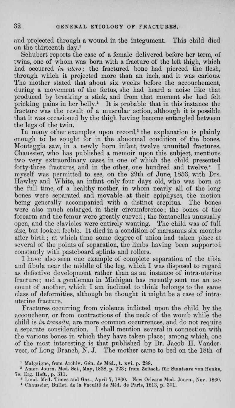 and projected tlirougli a wound in the integument. This child died on the thirteenth day.' Schubert reports the case of a female delivered before her term, of twins, one of whom was born with a fracture of the left thigh, which had occurred in utero; the fractured bone had pierced the flesh, through which it projected more than an inch, and it was carious. The mother stated that about six weeks before the accouchement, during a movement of the foetus, she had heard a noise like that produced by breaking a stick, and from that moment she had felt pricking pains in her belly.* It is probable that in this instance the fracture was the result of a muscular action, although it is possible that it was occasioned by the thigh having become entangled between the legs of the twin. In many other examples upon record,' the explanation is plainly enough to be sought for in the abnormal condition of the bones. Monteggia saw, in a newly born infant, twelve ununited fractures. Chaussier, who has jmblished a memoir upon this subject, mentions two very extraordinary cases, in one of which the child presented forty-three fractures, and in the other, one hundred and twelve.'* I myself was permitted to see, on the 29th of June, 1853, with Drs. Ilawley and White, an infant only four days old, who was born at the full time, of a healthy mother, in whom nearly all of the long bones were separated and movable at their epiphyses, the motion being generally accompanied with a distinct crepitus. The bones were also much enlarged in their circumference; the bones of the forearm and the femur were greatly curved; the fontanelles unusually open, and the clavicles were entirely wanting. The child was of full size, but looked feeble. It died in a condition of marasmus six months after birth ; at which time some degree of union had taken place at several of the points of separation, the limbs having been supported constantly with pasteboard splints and rollers. I have also seen one example of complete separation of the tibia and fibula near the middle of the leg, which I was disposed to regard as defective development rather than as an instance of intra-uterine fracture; and a gentleman in Michigan has recently sent me an ac- count of another, which I am inclined to think belongs to the same class of deformities, although he thought it might be a case of intra- uterine fracture. Fractures occurring from violence inflicted upon the child by the accoucheur, or from contractions of the neck of the womb while the child is in transitu, are more common occurrences, and do not require a separate consideration. I shall mention several in connection with the various bones in which they have taken place; among which, one of the most interesting is that published by Dr. Jacob H. Vander- veer, of Long Branch, N. J. The mother came to bed on the 18th of ' Malgnigne, from Archiv. Gen. de Med., t. xvi. p. 288. ^ Araer. .lourn. Med. Sci., May, 1828, p. 223; from Zeitsch. fiir Staatsarz von Henke, 7e. Erg. Heft., p. 311. 3 Lend. Med. Times and Gaz , April 7, 1860. New Orleans Med. Journ., Nov. 1860. * Chanssier, Bullet, de la Faculte de Med. de Paris, 1813, p. 301.