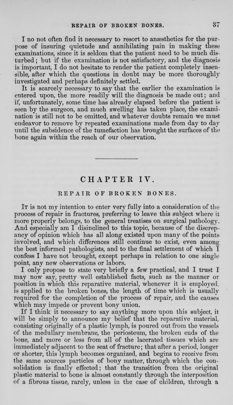 I no not often find it necessary to resort to anaesthetics for tlie pur- pose of insuring quietude and annihilating pain in making these examinations, since it is seldom that the patient need to be much dis- turbed ; but if the examination is not satisfactory, and the diagnosis is important, I do not hesitate to render the patient completely insen- sible, after which the questions in doubt may be more thoroughly investigated and perhaps definitely settled. It is scarcely necessary to say that the earlier the examination is entered upon, the more readily will the diagnosis be made out; and if, unfortunately, some time has already elapsed before the patient is seen by the surgeon, and much swelling has taken place, the exami- nation is still not to be omitted, and whatever doubts remain we must endeavor to remove by repeated examinations made from day to day until the subsidence of the tumefaction has brought the surfaces of the l)one again within the reach of our observation. CHAPTER IV. EEPAIR OF BROKEN BONES. It is not my intention to enter very fully into a consideration of the process of repair in fractures, preferring to leave this subject where it more properly belongs, to the general treatises on surgical pathology. And especially am I disinclined to this topic, because of the discrep- ancy of opinion which has all along existed upon many of the points involved, and which differences still continue to exist, even among the best informed pathologists, and to the final settlement of which I confess I have not brought, except perhaps in relation to one single point, any new observations or labors. I only propose to state very briefly a few practical, and I trust I may now say, pretty well established facts, such as the manner or position in which this reparative material, whenever it is employed, is applied to the broken bones, the length of time which is usually required for the completion of the process of repair, and the causes which may impede or prevent bony union. If I think it necessary to say anything more upon this subject, it will be simply to announce my belief that the reparative material, consisting originally of a plastic lymph, is poured out from the vessels of the medullary membrane, the periosteum, the broken ends of the bone, and more or less from all of the lacerated tissues which are immediately adjacent to the seat of fracture; that after a period, longer or shorter, this lymph becomes organized, and begins to receive from the same sources particles of bony matter, through which the con- solidation is finally effected; that the transition from the original plastic material to bone is almost constantly through the interposition of a fibrous tissue, rarely, unless in the case of children, through a